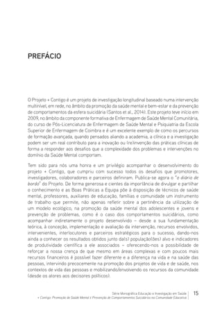 15Série Monográfica Educação e Investigação em Saúde
+ Contigo: Promoção de Saúde Mental e Prevenção de Comportamentos Suicidários na Comunidade Educativa
PREFÁCIO
O Projeto + Contigo é um projeto de investigação longitudinal baseado numa intervenção
multinível, em rede, no âmbito da promoção da saúde mental e bem-estar e da prevenção
de comportamentos da esfera suicidária (Santos et al., 2014). Este projeto teve início em
2009, no âmbito da componente formativa de Enfermagem de Saúde Mental Comunitária,
do curso de Pós-Licenciatura de Enfermagem de Saúde Mental e Psiquiatria da Escola
Superior de Enfermagem de Coimbra e é um excelente exemplo de como os percursos
de formação avançada, quando pensados aliando a academia, a clínica e a investigação
podem ser um real contributo para a inovação ou (re)invenção das práticas clínicas de
forma a responder aos desafios que a complexidade dos problemas e intervenções no
domínio da Saúde Mental comportam.
Tem sido para nós uma honra e um privilégio acompanhar o desenvolvimento do
projeto + Contigo, que cumpriu com sucesso todos os desafios que promotores,
investigadores, colaboradores e parceiros definiram. Publica-se agora o “o diário de
bordo” do Projeto. De forma generosa e cientes da importância de divulgar e partilhar
o conhecimento e as Boas Práticas a Equipa põe à disposição de técnicos de saúde
mental, professores, auxiliares de educação, famílias e comunidade um instrumento
de trabalho que permite, não apenas refletir sobre a pertinência da utilização de
um modelo ecológico, na promoção da saúde mental dos adolescentes e jovens e
prevenção de problemas, como é o caso dos comportamentos suicidários, como
acompanhar indiretamente o projeto desenvolvido – desde a sua fundamentação
teórica, à conceção, implementação e avaliação da intervenção, recursos envolvidos,
intervenientes, interlocutores e parceiros estratégicos para o sucesso, dando-nos
ainda a conhecer os resultados obtidos junto da(s) população(ões) alvo e indicadores
de produtividade científica a ele associados – oferecendo-nos a possibilidade de
reforçar a nossa crença de que mesmo em áreas complexas e com poucos mais
recursos financeiros é possível fazer diferente e a diferença na vida e na saúde das
pessoas, intervindo precocemente na promoção dos projetos de vida e de saúde, nos
contextos de vida das pessoas e mobilizando/envolvendo os recursos da comunidade
(desde os atores aos decisores políticos).
 