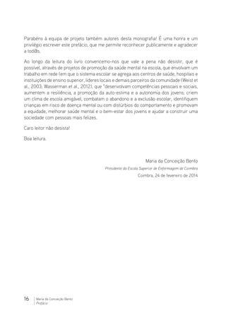 16 Maria da Conceição Bento
Prefácio
Parabéns à equipa de projeto também autores desta monografia! É uma honra e um
privilégio escrever este prefácio, que me permite reconhecer publicamente e agradecer
a tod@s.
Ao longo da leitura do livro convencemo-nos que vale a pena não desistir, que é
possível, através de projetos de promoção da saúde mental na escola, que envolvam um
trabalho em rede (em que o sistema escolar se agrega aos centros de saúde, hospitais e
instituições de ensino superior, lideres locais e demais parceiros da comunidade (Weist et
al., 2003; Wasserman et al., 2012), que “desenvolvam competências pessoais e sociais,
aumentem a resiliência, a promoção da auto-estima e a autonomia dos jovens; criem
um clima de escola amigável, combatam o abandono e a exclusão escolar, identifiquem
crianças em risco de doença mental ou com distúrbios do comportamento e promovam
a equidade, melhorar saúde mental e o bem-estar dos jovens e ajudar a construir uma
sociedade com pessoas mais felizes.
Caro leitor não desista!
Boa leitura.
Maria da Conceição Bento
Presidente da Escola Superior de Enfermagem de Coimbra
Coimbra, 24 de fevereiro de 2014
 
