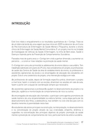 17Série Monográfica Educação e Investigação em Saúde
+ Contigo: Promoção de Saúde Mental e Prevenção de Comportamentos Suicidários na Comunidade Educativa
INTRODUÇÃO
Este livro relata o enquadramento e os resultados quantitativos do + Contigo. Trata-se
de um diário de bordo de uma viagem que teve início em 2009 no decorrer de um Curso
de Pós-licenciatura de Enfermagem de Saúde Mental e Psiquiatria, durante o ensino
clínico de Enfermagem de Saúde Mental Comunitária. É um projeto inscrito na Unidade
de Investigação de Ciências da Saúde: Enfermagem, na linha de Bem-estar, Saúde e
Doença e fazendo parte da Prevenção de Comportamentos Suicidários.
Passados mais de quatro anos o + Contigo tem vindo a ganhar dimensão, a aumentar os
parceiros … a construir mais relações na promoção da saúde mental.
O +Contigo tem como alvo primordial os adolescentes do ensino básico e secundário. Tem
trabalhado sobretudo com jovens do 3º ciclo, mas consideramos em projeto, os profissionais
de saúde dos Centros de Saúde da área do estabelecimento de ensino, os professores e
assistentes operacionais da escola e os encarregados de educação dos estudantes em
projeto. Esta é uma caraterística do projeto, uma intervenção ecológica em rede.
@s profissionais de saúde, depois de formação específica prévia, dinamizam o projeto
a nível local, fazem o contacto com as escolas, dinamizam as sessões em sala de aula,
fazem a ponte com a equipe de coordenação sempre que necessário.
@s assistentes operacionais e professor@s ajudam no desenvolvimento do projeto e na
detecção, vigilância e monitorização de comportamentos de risco ou outros.
@s encarregados de educação são chamados a participar como agentes promotores de
saúde mental e de uma sã parentalidade na vivência familiar, numa etapa particular do
desenvolvimento dos filhos, a adolescência, mas também no ciclo vital dos pais com os
desafios inerentes à parentalidade nesta fase.
@s estudantes são atores principais na construção, na interpretação, no desenvolvimento
e na concretização do projeto através da sua criatividade, empenho, dinâmica e
sugestões na concretização dos principais objetivos do projeto: promoção da saúde
mental e prevenção de comportamentos de risco, particularmente da esfera suicidária.
 
