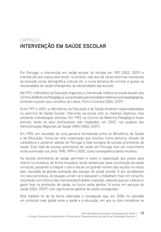 19Série Monográfica Educação e Investigação em Saúde
+ Contigo: Promoção de Saúde Mental e Prevenção de Comportamentos Suicidários na Comunidade Educativa
CAPÍTULO I
INTERVENÇÃO EM SAÚDE ESCOLAR
Em Portugal, a intervenção em saúde escolar foi iniciada em 1901 (DGS, 2007) e
mantida até aos nossos dias tendo, no entanto, sido alvo de várias reformas resultantes
da evolução social, demográfica, cultural, etc. e numa tentativa de conciliar e ajustar as
necessidades de saúde emergentes, às necessidades das escolas.
Até 1971, o Ministério da Educação organizou a intervenção médica na escola através dos
CentrosdeMedicinaPedagógica,vocacionadosparaatividadesmédicasepsicopedagógicas,
limitando-a porém aos concelhos de Lisboa, Porto e Coimbra (DGS, 2007).
Entre 1971 e 2001, os Ministérios da Educação e da Saúde dividiram responsabilidades
no exercício da Saúde Escolar, intervindo na escola com os mesmos objetivos, mas
utilizando metodologias distintas. Em 1993, os Centros de Medicina Pedagógica foram
extintos, tendo os seus profissionais sido integrados, em 2002, nos quadros das
Administrações Regionais de Saúde (ARS) (DGS, 2007).
Em 1994, em resultado de uma parceria formalizada entre os Ministérios da Saúde
e da Educação, iniciou-se uma cooperação que resultou numa parceria, através da
candidatura e posterior adesão de Portugal à rede europeia de escolas promotoras de
saúde. Esta rede de escolas promotoras de saúde em Portugal teve um crescimento
muito acentuado nos anos 1998, 1999 e 2000, como consequência desta iniciativa.
As escolas promotoras de saúde, permitem e visam a capacitação dos jovens para
intervir na mudança, de forma inovadora, tendo sempre por base a promoção da saúde
na escola, passaram a integrar o dia-a-dia de um grande número das escolas no nosso
país, resultado da grande aceitação das equipas de saúde escolar. E por acreditarem
nos seus princípios, as equipas uniram-se e passaram a trabalham mais em conjunto,
resultando num reforço das intervenções/trabalho realizado, sabendo que por cada euro
gasto hoje na promoção da saúde, no futuro serão ganhos 14 euros em serviços de
saúde (DGS, 2007), com significativos ganhos de saúde conseguidos.
Este trabalho foi de tal forma valorizado e conseguido que, em 2006, foi assinado
um protocolo mais global entre a saúde e a educação, em que os dois ministérios se
 