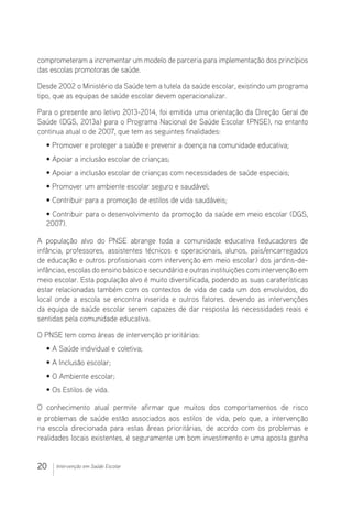 20 Intervenção em Saúde Escolar
comprometeram a incrementar um modelo de parceria para implementação dos princípios
das escolas promotoras de saúde.
Desde 2002 o Ministério da Saúde tem a tutela da saúde escolar, existindo um programa
tipo, que as equipas de saúde escolar devem operacionalizar.
Para o presente ano letivo 2013-2014, foi emitida uma orientação da Direção Geral de
Saúde (DGS, 2013a) para o Programa Nacional de Saúde Escolar (PNSE), no entanto
continua atual o de 2007, que tem as seguintes finalidades:
• Promover e proteger a saúde e prevenir a doença na comunidade educativa;
• Apoiar a inclusão escolar de crianças;
• Apoiar a inclusão escolar de crianças com necessidades de saúde especiais;
• Promover um ambiente escolar seguro e saudável;
• Contribuir para a promoção de estilos de vida saudáveis;
• Contribuir para o desenvolvimento da promoção da saúde em meio escolar (DGS,
2007).
A população alvo do PNSE abrange toda a comunidade educativa (educadores de
infância, professores, assistentes técnicos e operacionais, alunos, pais/encarregados
de educação e outros profissionais com intervenção em meio escolar) dos jardins-de-
infâncias, escolas do ensino básico e secundário e outras instituições com intervenção em
meio escolar. Esta população alvo é muito diversificada, podendo as suas caraterísticas
estar relacionadas também com os contextos de vida de cada um dos envolvidos, do
local onde a escola se encontra inserida e outros fatores. devendo as intervenções
da equipa de saúde escolar serem capazes de dar resposta às necessidades reais e
sentidas pela comunidade educativa.
O PNSE tem como áreas de intervenção prioritárias:
• A Saúde individual e coletiva;
• A Inclusão escolar;
• O Ambiente escolar;
• Os Estilos de vida.
O conhecimento atual permite afirmar que muitos dos comportamentos de risco
e problemas de saúde estão associados aos estilos de vida, pelo que, a intervenção
na escola direcionada para estas áreas prioritárias, de acordo com os problemas e
realidades locais existentes, é seguramente um bom investimento e uma aposta ganha
 
