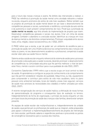 21Série Monográfica Educação e Investigação em Saúde
+ Contigo: Promoção de Saúde Mental e Prevenção de Comportamentos Suicidários na Comunidade Educativa
para o futuro das nossas crianças e jovens. No âmbito das intervenções a realizar, o
PNSE faz referência à promoção da saúde mental como atividade relevante a realizar
na escola, enquanto promotora de estilos de vida mais saudáveis. Refere também que
os projetos de promoção da saúde mental devem ter por base o desenvolvimento de
competências pessoais e sociais, aumentando a resiliência, a promoção da auto-estima
e da autonomia e visam prevenir comportamentos de risco. Prevê que a promoção da
saúde mental na escola, seja feita através da implementação de projetos que visem:
Desenvolver competências pessoais e sociais nos alunos; Criar um clima de escola
amigável; Combater o abandono e a exclusão escolar; Identificar as crianças em risco
de doença mental ou de distúrbios comportamentais; Promover a equidade entre alunos
(sexo, etnia, religião, classe socioeconómica, etc.) (DGS, 2007).
O PNSE refere que a escola, a par de poder ser um ambiente de excelência para a
promoção da saúde, tem uma influência decisiva nos comportamentos das crianças e de
todos os jovens, no seu desenvolvimento académico e profissional, competindo à saúde
escolar zelar pela sua saúde física e mental.
Salienta ainda a saúde escolar enquanto referencial do sistema de saúde para o processo
de promoção e educação para a saúde na escola, devendo promover o desenvolvimento
de competências na comunidade educativa que lhe permita melhorar o nível de bem-
estar físico, mental e social e contribuir para a sua qualidade de vida (DGS, 2007).
Constantino Sakellarides (1999) referiu que a escola ocupa um local central na ideia
de saúde. Aí aprendemos a configurar as peças do conhecimento e do comportamento
que irão permitir estabelecer relações de qualidade. Adquirimos, ou não, equipamento
para compreender e contribuir para estilos de vida mais saudáveis, tanto no plano
pessoal como ambiental (estradas, locais de trabalho, praias mais seguras), serviços
de saúde mais sensíveis às necessidades dos cidadãos e melhor utilizados por estes
(DGS, 2007).
A recente reorganização dos serviços de saúde implicou a efetivação de novas formas
de operacionalização do programa e consequentes tipos de avaliação no terreno.
Independentemente da forma de organização, o princípio da escola enquanto um dos
principais locais de promoção da saúde das crianças e das famílias, deverá estar sempre
presente.
As equipas de saúde escolar são multiprofissionais e, independentemente da unidade
de saúde a que pertençam os profissionais de saúde que as integram, estão preparados
para apoiar e dinamizar a implementação/desenvolvimento de projetos de intervenção
em meio escolar, partilhando saberes e experiências positivas e procurando os pontos
de convergência necessários para o sucesso dos mesmos.
 