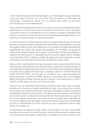 22 Intervenção em Saúde Escolar
A intervenção em saúde escolar deve privilegiar uma metodologia de projeto, atendendo
a que esta poderá funcionar com uma forma eficaz de garantir a continuidade das
intervenções, articulando-se sempre com os parceiros que melhor se encontram
posicionados para a sua implementação.
Para a implementação/desenvolvimento dos projetos, as parcerias estabelecidas podem
disponibilizar um conjunto de recursos e meios que, de outra forma, seriam inacessíveis
e que podem potenciar a qualidade dos recursos materiais utilizados e abrangência dos
mesmos, numa altura em que mais do que nunca há elevada necessidade de gerir com
eficiência os recursos humanos e materiais existentes.
O envolvimento da comunidade educativa assume um papel preponderante em todo este
processo, importando assegurar e garantir as condições para a implementação e o sucesso
dos projetos sendo por isso, muito importante a sua inclusão nos projetos educativos dos
agrupamentos de escolas e/ou escolas não agrupadas. Em simultâneo, as equipas de
saúde escolar deverão, de igual forma, garantir a sua inclusão nos Planos de Ação para o
programa de saúde escolar nos Agrupamentos de Centros de Saúde (ACES)/ Unidades
Locais de Saúde (ULS) e respetivas unidades de saúde, para serem garantidos os meios
necessários e suficientes para a intervenção sistemática em saúde escolar.
Neste contexto, importa garantir os meios necessários para a avaliação das intervenções
realizadas que, tanto quanto possível, deverão traduzir os ganhos em saúde alcançados. A
realização desta avaliação será, seguramente, um dos maiores contributos que as equipas
de saúde escolar poderão dar para atingir os objetivos, descritos no Plano Nacional de
Saúde 2012-2016 (PNS), uma vez que, em simultâneo, com a operacionalização de
ações específicas, no âmbito do PNSE, utilizam na sua prática diária uma estratégia
global previamente definida, que lhes permite melhorar o seu desempenho e, como é
referido no PNS, trazer mais valor ao sistema de saúde.
Cada vez mais as solicitações direcionadas às crianças e jovens são muitas e variadas,
aplicadas com dinamismo e elevada capacidade de captar a sua atenção. Num contexto
de intervenção em saúde escolar é importante que as estratégias utilizadas contemplem
metodologias interativas e participativas, como garante de boa aceitação e envolvimento
das crianças e jovens no desenvolvimento das mesmas. Perante este contexto, a garantia
do sucesso destas intervenções, terá cada vez mais de passar pela capacidade de
reinventar e adaptar novas tecnologias, de uma forma ativa e que permita a participação
de todos os intervenientes nos vários contextos em que se desenvolve (sala de aulas,
escola, comunidade, etc.).
O envolvimento da equipa de saúde escolar na articulação com toda a comunidade
educativa e com os parceiros é essencial para o êxito das intervenções em saúde escolar
e particularmente dos projetos a desenvolver, na medida em que esta funciona como
 