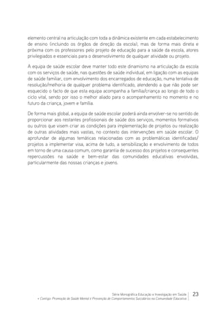 23Série Monográfica Educação e Investigação em Saúde
+ Contigo: Promoção de Saúde Mental e Prevenção de Comportamentos Suicidários na Comunidade Educativa
elemento central na articulação com toda a dinâmica existente em cada estabelecimento
de ensino (incluindo os órgãos de direção da escola), mas de forma mais direta e
próxima com os professores pelo projeto de educação para a saúde da escola, atores
privilegiados e essenciais para o desenvolvimento de qualquer atividade ou projeto.
A equipa de saúde escolar deve manter todo este dinamismo na articulação da escola
com os serviços de saúde, nas questões de saúde individual, em ligação com as equipas
de saúde familiar, com envolvimento dos encarregados de educação, numa tentativa de
resolução/melhoria de qualquer problema identificado, atendendo a que não pode ser
esquecido o facto de que esta equipa acompanha a família/criança ao longo de todo o
ciclo vital, sendo por isso o melhor aliado para o acompanhamento no momento e no
futuro da criança, jovem e família.
De forma mais global, a equipa de saúde escolar poderá ainda envolver-se no sentido de
proporcionar aos restantes profissionais de saúde dos serviços, momentos formativos
ou outros que visem criar as condições para implementação de projetos ou realização
de outras atividades mais vastas, no contexto das intervenções em saúde escolar. O
aprofundar de algumas temáticas relacionadas com as problemáticas identificadas/
projetos a implementar visa, acima de tudo, a sensibilização e envolvimento de todos
em torno de uma causa comum, como garantia de sucesso dos projetos e consequentes
repercussões na saúde e bem-estar das comunidades educativas envolvidas,
particularmente das nossas crianças e jovens.
 