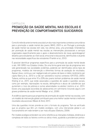 25Série Monográfica Educação e Investigação em Saúde
+ Contigo: Promoção de Saúde Mental e Prevenção de Comportamentos Suicidários na Comunidade Educativa
CAPÍTULO II
PROMOÇÃO DA SAÚDE MENTAL NAS ESCOLAS E
PREVENÇÃO DE COMPORTAMENTOS SUICIDÁRIOS
Comofoireferidoanteriormenteaescolaéumdosmaisimportantescontextoscomunitários
para a promoção a saúde mental dos jovens (WHO, 2001) e, em Portugal a promoção
de saúde mental nas escolas tem sido, nos últimos anos, uma prioridade. Entendemos
por promoção de saúde mental nas escolas as intervenções psicossociais e serviços
organizados especificamente para o apoio e desenvolvimento de novas aprendizagens/
desafios para estudantes ao nível social, emocional e educacional, identificando e atuando
nas necessidades específicas dos estudantes (Franklin et al., 2012).
É possível identificar programas específicos para a promoção da saúde mental desde
o séc. XIX (1890) nos Estados Unidos. De uma forma geral este tipo de programas tem
sido generalizado nas sociedades ocidentais, podendo ser identificados vários tipos de
programas, modelos de intervenção e diferentes formas de avaliação de resultados.
Apesar disso, continua a ser negligenciado em países de baixo e médio rendimento per
capita (Barry et al., 2013) e a não ser satisfatório noutros contextos (OFSTED, 2005).
Todavia, estima-se que entre 10 a 20% dos jovens tenham problemas de saúde mental
(Kieling et al., 2011), que estão associados a questões de saúde e questões sociais,
como por exemplo, reprovações na escola, delinquência e abuso de substâncias que
aumentam o risco de pobreza e outras adversidades na adultez (Jenkins et al., 2011).
Existe uma população escondida de adolescentes em sofrimento incluindo alguns com
graves problemas de saúde mental (Madge et al., 2008).
A evidência aponta para que programas de promoção de saúde mental nas escolas, com
um modelo de intervenção global contribuem para uma melhor saúde mental e melhores
resultados educacionais (Weare  Nind, 2011).
Uma das questões iniciais prende-se com o formato do programa. Tem-se verificado
que os projetos que têm um modelo ecológico, com uma intervenção global e um
funcionamento em rede tendem a ser mais eficazes (Diekstra, 2008).
Por modelo ecológico entendem-se como referência as interações múltiplas, dinâmicas e
complexas de todos os fatores e entre os vários níveis, ajudando a providenciar pontos-
 