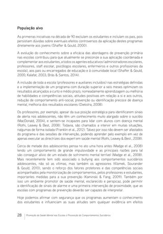 28 Promoção da Saúde Mental nas Escolas e Prevenção de Comportamentos Suicidários
População alvo
As primeiras iniciativas na década de 90 excluíam os estudantes e incluíam os pais, pois
persistiam dúvidas sobre eventuais efeitos controversos da aplicação destes programas
diretamente aos jovens (Shaffer  Gould, 2000).
A evolução do conhecimento sobre a eficácia das abordagens de prevenção primária
nas escolas contribuiu para que atualmente se preconize a sua aplicação coordenada e
complementar aos estudantes, a todos os agentes educativos (administradores escolares,
professores, staff escolar, psicólogos escolares, enfermeiros e outros profissionais da
escola), aos pais ou encarregados de educação e à comunidade local (Shaffer  Gould,
2000; Kalafat, 2003; Brás  Santos, 2014).
A inclusão de toda a escola (professores e auxiliares incluídos) nas estratégias definidas
e a implementação de um programa com duração superior a seis meses optimizam os
resultados alcançados a curto e médio prazo, nomeadamente aprendizagem ou melhoria
de habilidades e competências sociais, atitudes positivas em relação a si e aos outros,
redução de comportamento anti-social, prevenção ou identificação precoce de doença
mental, melhoria dos resultados escolares (Diekstra, 2008).
Os professores, por exemplo, apesar da sua posição estratégica para identificarem sinais
de alerta nos adolescentes, não têm um conhecimento muito alargado sobre o suicídio
(MacDonald, 2004), e sentem-se incapazes para lidar com alunos com doença mental
(Rothi, Leavey  Best, 2008). Todavia, são chamados a intervir em muitas situações,
nalgumas de forma isolada (Franklin et al., 2012). Talvez por isso não devem ser afastados
do programa e das sessões de intervenção, podendo aprender pelo exemplo em vez de
apenas executar as directrizes dos expert em saúde mental (Rothi, Leavey  Best., 2008).
Cerca de metade dos adolescentes pensa no ato uma hora antes (Madge et al., 2008)
tendo um comportamento de grande impulsividade e as principais razões para tal
são conseguir alívio de um estado de sofrimento mental terrível (Madge et al., 2008).
Mais recentemente tem sido associado o bullying aos comportamentos suicidários
adolescentes, não só as vítimas, mas também os agressores (Klomek, Sourander
 Gould, 2010), sendo o reforço dos fatores protetores e das competências sociais
acompanhados pela monitorização de comportamentos, pelos professores e estudantes,
importantes medidas para a sua prevenção (Kaminski  Fang, 2009). Também por
isso um ambiente promotor de saúde mental, esclarecido e perspicaz, pode permitir
a identificação de sinais de alarme e uma primeira intervenção de proximidade, que as
escolas com programas de prevenção deverão ser capazes de interpretar.
Hoje podemos afirmar com segurança que os programas aumentam o conhecimento
dos estudantes e influenciam as suas atitudes sem qualquer evidência em efeitos
 