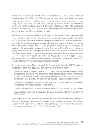 29Série Monográfica Educação e Investigação em Saúde
+ Contigo: Promoção de Saúde Mental e Prevenção de Comportamentos Suicidários na Comunidade Educativa
indesejáveis, por exemplo aumentar níveis de desesperança (Ciffone, 2007; Portzky 
Van Heeringen, 2006; Diekstra, 2008). Todavia, algumas hesitações e receios persistem
ainda nalguns espaços escolares pelo receio de motivar para o suicídio ou pela
insegurança dos atores em abordar o assunto. Os programas incluídos nos curricula dos
cursos têm menos obstáculos que os programas de rastreio, devido à não autorização
dos pais (Whitney et al., 2011). Apesar disso tem sido possível implementar programas
de prevenção do suicídio na realidade nacional.
A nível nacional, o trabalho do Núcleo de Estudos do Suicídio foi pioneiro na prevenção e
pósvenção de comportamentos suicidários nas escolas, sobretudo na região da grande
Lisboa (http://nes.pt/). Recentemente na região do Algarve foi também desenvolvida
uma ação de sensibilização para a prevenção dos atos suicidas, dirigida a jovens do
ensino secundário (Brás, 2014). Outros programas existem para a promoção de
saúde mental nas escolas, nomeadamente o Feliz Mente (http://felizmente.esenfc.pt/
felizmente/), através da promoção da literacia em saúde mental; o Aventura Social
(http://aventurasocial.com/) que tem desenvolvido trabalho no domínio da promoção da
saúde e comportamento social; a Encontrar-se: Associação Para a Promoção da Saúde
Mental, que além de outras atividades também desenvolve intervenções em contexto
escolar (http://www.encontrarse.pt/Default.aspx?PageId=1)
O recentemente criado Plano Nacional de Prevenção do Suicídio (PNPS) inclui os
adolescentes como uma população com intervenção prioritária e prevê:
a) Campanhas de prevenção nas escolas (incluindo alunos, assistentes operacionais,
professores e família), através do combate ao estigma em saúde mental, identificação
de fatores de risco e protetores da depressão, ideação suicida, comportamentos
autolesivos e atos suicidas, em particular do recurso a substâncias psicoativas;
b) Criação de sinergias entre a escola, a família, os serviços de saúde e a comunidade,
favorecendo uma visão ecológica e integradora;
c) Maior restrição do consumo de bebidas alcoólicas e outras substâncias psicoativas;
d) Aumento da cobertura de respostas de saúde mental da infância e adolescência
(DGS, 2013b).
A prevenção do suicídio em meio escolar tem-se revelado extremamente pertinente. A
prioridade de intervenção nesta faixa etária mantem-se dado que a ocorrência destes
comportamentos da esfera suicidária na adolescência aumenta o risco de problemas na
idade adulta (Wasserman et al., 2010; Brás  Santos, 2014).
 