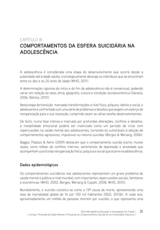 31Série Monográfica Educação e Investigação em Saúde
+ Contigo: Promoção de Saúde Mental e Prevenção de Comportamentos Suicidários na Comunidade Educativa
CAPÍTULO III
COMPORTAMENTOS DA ESFERA SUICIDÁRIA NA
ADOLESCÊNCIA
A adolescência é considerada uma etapa do desenvolvimento que ocorre desde a
puberdade até à idade adulta, cronologicamente abrange os indivíduos que se encontram
entre os dez e os 20 anos de idade (WHO, 2011).
A determinação rigorosa do início e do fim da adolescência não é consensual, podendo
variar em relação ao sexo, etnia, geografia, cultura e condição socioeconómica (Saraiva,
2006; Batista, 2010).
Nesta etapa de transição marcadas transformações a nível físico, psíquico, afetivo e social, o
adolescente é confrontado com uma série de problemas e desafios que exigem um esforço de
reorganização para a sua resolução, cumprindo assim as várias tarefas desenvolvimentais.
De facto, numa fase intensa e marcada por profundas alterações, conflitos e desafios,
a instabilidade emocional poderá ser vivenciada como um período de crise com
repercussões na saúde mental dos adolescentes, tornando-os vulneráveis à adoção de
comportamentos agressivos, impulsivos ou mesmo suicidas (Borges  Werlang, 2006).
Baggio, Palazzo  Aerts (2009) destacam que o comportamento suicida ocorre, muitas
vezes, como reflexo de conflitos internos, sentimentos de depressão e ansiedade que
acompanham a profunda reorganização física, psíquica e social que ocorre na adolescência.
Dados epidemiológicos
Os comportamentos suicidários nos adolescentes representam um grave problema de
saúde mental e pública a nível mundial, com importantes repercussões sociais, familiares
e económicas (WHO, 2002; Borges, Werlang  Copatti, 2008; WHO, 2010).
Mundialmente, o suicídio constitui-se como a 13ª causa de morte, apresentando uma
taxa de mortalidade global de 16 por 100 mil habitantes (DGS, 2013b). A cada ano,
aproximadamente um milhão de pessoas morrem por suicídio, o que representa uma
 