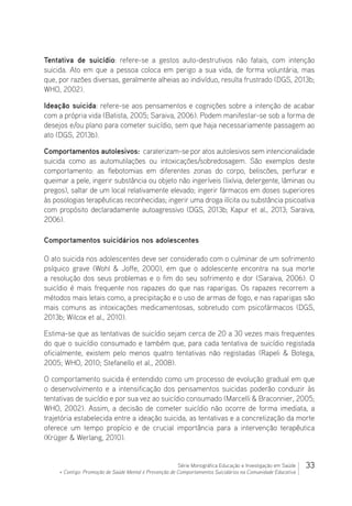 33Série Monográfica Educação e Investigação em Saúde
+ Contigo: Promoção de Saúde Mental e Prevenção de Comportamentos Suicidários na Comunidade Educativa
Tentativa de suicídio: refere-se a gestos auto-destrutivos não fatais, com intenção
suicida. Ato em que a pessoa coloca em perigo a sua vida, de forma voluntária, mas
que, por razões diversas, geralmente alheias ao indivíduo, resulta frustrado (DGS, 2013b;
WHO, 2002).
Ideação suicida: refere-se aos pensamentos e cognições sobre a intenção de acabar
com a própria vida (Batista, 2005; Saraiva, 2006). Podem manifestar-se sob a forma de
desejos e/ou plano para cometer suicídio, sem que haja necessariamente passagem ao
ato (DGS, 2013b).
Comportamentos autolesivos: caraterizam-se por atos autolesivos sem intencionalidade
suicida como as automutilações ou intoxicações/sobredosagem. São exemplos deste
comportamento: as flebotomias em diferentes zonas do corpo, beliscões, perfurar e
queimar a pele, ingerir substância ou objeto não ingeríveis (lixívia, detergente, lâminas ou
pregos), saltar de um local relativamente elevado; ingerir fármacos em doses superiores
às posologias terapêuticas reconhecidas; ingerir uma droga ilícita ou substância psicoativa
com propósito declaradamente autoagressivo (DGS, 2013b; Kapur et al., 2013; Saraiva,
2006).
Comportamentos suicidários nos adolescentes
O ato suicida nos adolescentes deve ser considerado com o culminar de um sofrimento
psíquico grave (Wohl  Joffe, 2000), em que o adolescente encontra na sua morte
a resolução dos seus problemas e o fim do seu sofrimento e dor (Saraiva, 2006). O
suicídio é mais frequente nos rapazes do que nas raparigas. Os rapazes recorrem a
métodos mais letais como, a precipitação e o uso de armas de fogo, e nas raparigas são
mais comuns as intoxicações medicamentosas, sobretudo com psicofármacos (DGS,
2013b; Wilcox et al., 2010).
Estima-se que as tentativas de suicídio sejam cerca de 20 a 30 vezes mais frequentes
do que o suicídio consumado e também que, para cada tentativa de suicídio registada
oficialmente, existem pelo menos quatro tentativas não registadas (Rapeli  Botega,
2005; WHO, 2010; Stefanello et al., 2008).
O comportamento suicida é entendido como um processo de evolução gradual em que
o desenvolvimento e a intensificação dos pensamentos suicidas poderão conduzir às
tentativas de suicídio e por sua vez ao suicídio consumado (Marcelli  Braconnier, 2005;
WHO, 2002). Assim, a decisão de cometer suicídio não ocorre de forma imediata, a
trajetória estabelecida entre a ideação suicida, as tentativas e a concretização da morte
oferece um tempo propício e de crucial importância para a intervenção terapêutica
(Krüger  Werlang, 2010).
 