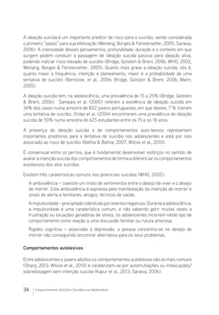34 Comportamentos da Esfera Suicidária na Adolescência
A ideação suicida é um importante preditor de risco para o suicídio, sendo considerada
o primeiro “passo” para sua efetivação (Werlang, Borges  Fensterseifer, 2005; Saraiva,
2006). A intensidade desses pensamentos, profundidade, duração e o contexto em que
surgem podem conduzir à passagem de ideação suicida passiva para ideação ativa,
podendo indiciar risco elevado de suicídio (Bridge, Golstein  Brent, 2006; WHO, 2002;
Werlang, Borges  Fensterseifer, 2005). Quanto mais grave a ideação suicida, isto é,
quanto maior a frequência, intenção e planeamento, maior é a probabilidade de uma
tentativa de suicídio (Bertolote, et al., 2004; Bridge, Golstein  Brent, 2006; Mann,
2005).
A ideação suicida tem, na adolescência, uma prevalência de 15 a 25% (Bridge, Golstein
 Brent, 2006). Sampaio et al. (2000) referem a existência de ideação suicida em
34% dos casos numa amostra de 822 jovens portugueses, em que destes, 7 % fizeram
uma tentativa de suicídio. Ordaz et al. (2004) encontraram uma prevalência de ideação
suicida de 50% numa amostra de 625 estudantes entre os 15 e os 18 anos.
A presença de ideação suicida e de comportamentos auto-lesivos representam
importantes preditores para a tentativa de suicídio nos adolescentes e está por isso
associado ao risco de suicídio (Bathia  Bathia, 2007; Wilcox et al., 2010).
É consensual entre os peritos, que é fundamental desenvolver esforços no sentido de
avaliara intenção suicida dos comportamentos de forma a diferenciaros comportamentos
autolesivos dos atos suicidas.
Existem três caraterísticas comuns nos potenciais suicidas (WHO, 2002):
A ambivalência – coexiste um misto de sentimentos entre o desejo de viver e o desejo
de morrer. Esta ambivalência é expressa pela manifestação da intenção de morrer e
sinais de alerta a familiares, amigos, técnicos de saúde.
Aimpulsividade–precipitadosobretudoporeventosnegativos.Duranteaadolescência,
a impulsividade é uma caraterística comum, e não sabendo gerir muitas vezes a
frustração ou situações geradoras de stress, os adolescentes incorrem neste tipo de
comportamento como reação a uma discussão familiar ou rutura amorosa.
Rigidez cognitiva – associado à depressão, a pessoa concentra-se no desejo de
morrer não conseguindo encontrar alternativa para os seus problemas.
Comportamentos autolesivos
Entre adolescentes e jovens adultos os comportamentos autolesivos são os mais comuns
(Sharp, 2013; Wilcox et al., 2010) e caraterizam-se por automutilações ou intoxicações/
sobredosagem sem intenção suicida (Kapur et al., 2013; Saraiva, 2006).
 