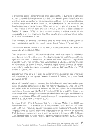 35Série Monográfica Educação e Investigação em Saúde
+ Contigo: Promoção de Saúde Mental e Prevenção de Comportamentos Suicidários na Comunidade Educativa
A prevalência destes comportamentos entre adolescentes é divergente e apresenta
lacunas, considerando-se que só se conhece uma pequena parte da realidade, não
permitindo assim que exista uma real consciência do problema e que se possam identificar
os indivíduos que estão em maior risco (DGS, 2013b; Madge et al., 2008). Justificado pelo
elevado número de adolescentes envolvidos, mas sobretudo pela evidente relação com
os atos suicidas e também pelos prejuízos individuais, familiares e sociais associados
(Rodham  Hawton, 2009), os comportamentos autolesivos assumem-se como uma
preocupação e um foco importante de política social e prática profissional nos países
ocidentais (Glassman et al., 2007).
É um fenómeno em evidente crescimento entre os adolescentes e os estudantes do
ensino secundário e superior (Rodham  Hawton, 2009; Williams  Bydalek, 2007).
Estima-se que ocorram cerca de 100 a 200 comportamentos autolesivos por cada suicídio
consumado (Westefeld et al., 2006).
Estes comportamentos têm início na adolescência, e mantêm-se na grande maioria dos
casos durante mais 10 ou 20 anos, envolvendo prejuízos para a saúde física (problemas
digestivos, cardíacos e metabólicos) e mental (anorexia, depressão, cleptomania,
depressão major), mas também maior vulnerabilidade à adoção de comportamentos
de risco (abuso de álcool e drogas, problemas legais, comportamentos de hetero-
agressividade, condução perigosa, sexualidade promiscua) (Goldman-Mellor et al., 2013;
Williams  Bydalek, 2007).
Nas raparigas entre os 12 e 15 anos os comportamentos autolesivos são cinco vezes
mais frequentes que nos rapazes (Hawton, Saunders  Connor, 2012; Nock, 2009;
Wilcox et al., 2010).
A taxa de incidência dos comportamentos de auto-lesão é mais elevada em adolescentes
do que em adultos, aproximando-se dos 40% nos indivíduos jovens. Entre 13% a 39%
dos adolescentes na comunidade referem ter tido pelo menos um comportamento
autolesivo ao longo da sua vida (Nock  Prinstein, 2004; Saraiva, 2006; Wilcox et al.,
2010). Este número sobe significativamente em adolescentes em regime de internamento
psiquiátrico, sendo que 40% a 80% dos adolescentes têm comportamentos auto-lesivos
(Heath et al., 2009; Nock  Prinstein, 2004).
No estudo CASE - Child  Adolescent Self-harm in Europe (Madge et al., 2008), que
envolveu cerca de 30 mil adolescentes de seis países europeus e Austrália com idades
entre os 14 e os 17 anos, os autores verificaram que os comportamentos auto-lesivos
são precursores do suicídio e têm uma alta probabilidade de repetição de episódios.
11,5% dos jovens relatou um comportamento auto-lesivo no último ano e 17,8 % (destes
13,5% são raparigas e 4,3% são rapazes) reportou um episódio durante a vida. A maioria
 