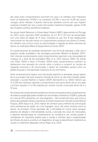 36 Comportamentos da Esfera Suicidária na Adolescência
das vezes estes comportamentos ocorreram em casa e os métodos mais frequentes
foram as flebotomias (55,9%) e as overdoses (22,3%) e cerca de 10,2% dos jovens
conjugou vários métodos. A grande maioria dos episódios ocorreu sem que ninguém
soubesse e também por isso, o jovem não recebeu tratamento hospitalar, apenas 12,4%
das situações justificou assistência hospitalar.
No estudo Health Behaviour In School-Aged Children (HBSC) desenvolvido em Portugal
em 2010, foram inquiridos 5050 estudantes, do 6.º, 8.º e 10.º ano de escolaridade,
com uma média de idades de 14 anos. Constatou-se que 15,6 % dos adolescentes
mencionaram ter tido pelo menos um comportamento autolesivo nos últimos 12 meses.
Os métodos mais comuns foram as automutilações e ingestão de doses sub-letais de
tóxicos ou medicação (Matos  Equipa Aventura Social, 2010).
Os comportamentos de autolesão representam uma forma de expressar e lidar com a
angústia, tensão, ansiedade e dor psicológica profundas (Williams  Bydalek, 2007).
Sem intenção suicida presente, estes comportamentos exprimem uma necessidade de
mudança ou o alívio da dor psicológica (Reis et al., 2012; Saraiva, 2006). De acordo
com Potter (2003) e Nock e Prinstein (2004) estes comportamentos conferem ao
adolescente uma sensação de controlo sobre si próprio e cumprem as funções de
regulação emocional e de comunicação, e devem ser entendidos sempre como um
pedido de ajuda e uma expressão inequívoca do seu sofrimento.
Estes comportamentos exigem uma intervenção específica e atempada, porque apesar
de na sua origem não estar presente intenção de morte, se não foram tratados podem
anteceder o suicídio Rodham e Hawton (2009). Bennewith et al. (2002) referem que
15 a 23% dos indivíduos repetirão o comportamento auto-lesivo dentro de um ano após
o primeiro episódio e 3 a 5% acabarão por cometer suicídio consumado dentro de 5 a
10 anos.
Nocontextodoscomportamentosautolesivos,termoscomoparasuicidioecomportamentos
de violência autodirigida podem também ser encontrados na literatura. A DSM 5, publicada
em maio de 2013, apresentou um novo diagnóstio – Non suicidal self injury, que incluiu a
prática de autolesões diretas e voluntárias no tecido corporal sem intenção suicida (Nock 
Favazza, 2009; Kapur et al., 2013). Apesar de contribuir para a melhoria da comunicação
entre profissionais de saúde com uma linguagem única, não reúne consenso entre os
peritos. As principais críticas apontadas são: a dificuldade em muitos casos averiguar
presença de ideação e intencionalidade suicida, a exclusão dos casos de intoxicações,
a aparente desvalorização do comportamento ao considera-lo non suicidal quando é
considerado um importante preditor para o suicídio e contribuir para a estigmatização
de milhares de jovens ao atribuir um diagnóstico, do qual se desconhecem totalmente as
causas e o tratamento adequado e eficaz (Kapur et al., 2013).
 