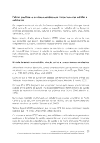 37Série Monográfica Educação e Investigação em Saúde
+ Contigo: Promoção de Saúde Mental e Prevenção de Comportamentos Suicidários na Comunidade Educativa
Fatores preditores e de risco associado aos comportamentos suicidas e
autolesivos
Os comportamentos suicidas são fenómenos complexos e multifatoriais e por isso de
difícil explicação, uma vez que resultam da interação de múltiplos fatores (biológicos,
genéticos, psicológicos, sociais, culturais e ambientais) (Saraiva, 2006; DGS, 2013b;
Santos et al., 2012).
Neste contexto, Araújo, Vieira e Coutinho (2010) referem que os fatores de risco
são elementos que podem desencadear ou associar-se ao desenvolvimento do
comportamento suicidário, não sendo, necessariamente, o fator causal.
Não havendo evidente consenso acerca de que fatores, contextos ou combinações
de circunstâncias conduzem à adoção de comportamentos suicida ou autolesivo
num adolescente, salientam-se alguns dos fatores de risco ou precipitantes mais
importantes:
História de tentativas de suicídio, ideação suicida e comportamentos autolesivos
A história de tentativas de suicídio, comportamentos autolesivos e a presença de ideação
suicida são importantes preditores para a consumação do suicídio (Borges, 2004; Cheng
et al., 2010; DGS, 2013b; Wilcox et al., 2008).
Estima-se que o risco de suicídio em pessoas com tentativas de suicídio prévias seja
100 vezes maior do que o da população em geral (Owens, Horrocks  House, 2002).
Cerca de 25 a 40% dos jovens que se suicidam tiveram, pelo menos, uma tentativa de
suicídio prévia. Estima-se que até 11% dos adolescentes que fazem tentativa de suicídio
através de intoxicação irão suicidar-se nos próximos anos (Hurry, 2000; Ward et al.,
2000).
Num estudo realizado em Portugal com estudantes de escolas secundárias do Norte,
Centro e Sul do país, com idades entre os 15 e os 18 anos, cerca de 7% tinha feito uma
ou mais tentativas de suicídio (Sampaio et al., 2000).
Walsh e Eggert (2007) constataram que cerca de 40% dos alunos reportaram ideação
suicida e que 17% tentou uma ou mais vezes o suicídio.
Christiansen e Jensen (2007) referem que os indivíduos com história de comportamentos
autolesivos e de tentativa de suicídio, representam um grupo bem definido com maior
risco de repetição do comportamento, de suicídio e de morte prematura. Verificaram
também que existe uma associação positiva entre a repetição e o subsequente suicídio.
 