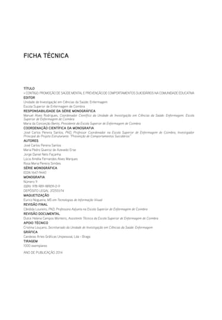 FICHA TÉCNICA
TÍTULO
+ CONTIGO: PROMOÇÃO DE SAÚDE MENTAL E PREVENÇÃO DE COMPORTAMENTOS SUICIDÁRIOS NA COMUNIDADE EDUCATIVA
EDITOR
Unidade de Investigação em Ciências da Saúde: Enfermagem
Escola Superior de Enfermagem de Coimbra
RESPONSABILIDADE DA SÉRIE MONOGRÁFICA
Manuel Alves Rodrigues, Coordenador Científico da Unidade de Investigação em Ciências da Saúde: Enfermagem. Escola
Superior de Enfermagem de Coimbra
Maria da Conceição Bento, Presidente da Escola Superior de Enfermagem de Coimbra
COORDENAÇÃO CIENTÍFICA DA MONOGRAFIA
José Carlos Pereira Santos, PhD, Professor Coordenador na Escola Superior de Enfermagem de Coimbra, Investigador
Principal do Projeto Estruturante: “Prevenção de Comportamentos Suicidários”
AUTORES
José Carlos Pereira Santos
Maria Pedro Queiroz de Azevedo Erse
Jorge Daniel Neto Façanha
Lúcia Amélia Fernandes Alves Marques
Rosa Maria Pereira Simões
SÉRIE MONOGRÁFICA
ISSN 1647-9440
MONOGRAFIA
Número 9
ISBN: 978-989-98909-0-9
DEPÓSITO LEGAL 372551/14
MAQUETIZAÇÃO
Eurico Nogueira, MS em Tecnologias de Informação Visual
REVISÃO FINAL
Cândida Loureiro, PhD, Professora Adjunta na Escola Superior de Enfermagem de Coimbra
REVISÃO DOCUMENTAL
Dulce Helena Campos Monteiro, Assistente Técnica da Escola Superior de Enfermagem de Coimbra
APOIO TÉCNICO
Cristina Louçano, Secretariado da Unidade de Investigação em Ciências da Saúde: Enfermagem
GRÁFICA
Candeias Artes Gráficas Unipessoal, Lda - Braga
TIRAGEM
1000 exemplares
ANO DE PUBLICAÇÃO 2014
 