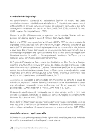 38 Comportamentos da Esfera Suicidária na Adolescência
Existência de Psicopatologia
Os comportamentos suicidários na adolescência ocorrem na maioria das vezes
associados a quadros psiquiátricos de elevado risco. O diagnóstico de doença mental
está presente em cerca de 90% dos jovens que se suicidaram, estimando-se que 60%
aconteçam no contexto de uma depressão (Bahls, 2002; DGS, 2013b; Hawton  Fortune,
2009; Hawton, Saunders  Connor, 2012).
O risco de suicídio é 20 vezes maior para pessoas com depressão e 15 vezes maior em
pessoas com doença bipolar (Hawton  Fortune, 2009; Wyeth, 2008).
Garlow et al. (2008) num estudo desenvolvido entre 2002 e 2005, incidiu na avaliação da
depressão e ideação suicida numa amostra constituída por 729 alunos, constataram que
cerca de 75% apresentava sintomatologia depressiva e encontraram forte relação entre
a severidade dos sintomas depressivos e a ideação suicida. Verificaram também que a
sintomatologia depressiva era significativamente mais alta nos alunos que reportaram
história de tentativa de suicídio ou de comportamento autolesivos (16,5%) do que nos
restantes alunos sem história destes comportamentos.
O Projeto de Prevenção de Comportamentos Suicidários em Meio Escolar + Contigo,
durante o ano 2012/2013, envolveu 1699 alunos de estabelecimentos de ensino da região
centro, com uma média de idades de 13,63 anos. Constatou-se que 27,9% dos adolescentes
apresentava sintomatologia depressiva e destes 14,5% apresenta sintomatologia depressiva
moderada a grave. Deste último grupo, 136 alunos (9,98%) encontrava-se em maior risco
de adotar um comportamento suicidário (Erse et al., 2013).
A presença de depressão e comorbilidade com transtornos de conduta e abuso de
substâncias, representa um risco de comportamento suicida em adolescentes três vezes
mais elevado em comparação com os adolescentes que não tem associado nenhuma
psicopatologia (Gunnell, Middleton  Frankel, 2000; Ward et al., 2000).
O abuso de substâncias está relacionado com os atos suicidas, sendo o risco mais
elevado nos rapazes, sobretudo em associação com perturbações do comportamento
(Hawton, Saunders  Connor, 2012).
Dados da WHO (2002) realçam elevada incidência de transtornos de personalidade, sendo os
mais frequentes o transtorno da personalidade “borderline” e o transtorno da personalidade
antissocial, como estandotambém associados aos comportamentos autolesivos (DGS, 2013b).
Ansiedade e eventos negativos de vida
Inúmeros estudos apontam para associações significativas entre ideação suicida, tentativas
de suicídio e acontecimentos de vida geradores de stresse.
 