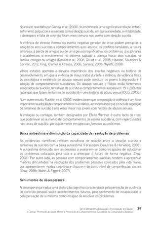 39Série Monográfica Educação e Investigação em Saúde
+ Contigo: Promoção de Saúde Mental e Prevenção de Comportamentos Suicidários na Comunidade Educativa
No estudo realizado por Garlow et al. (2008), foi encontrada uma significativa relação entre o
sofrimento psíquico e a ansiedade com a ideação suicida, em que a ansiedade, a irritabilidade,
o desespero e falta de controlo foram mais comuns nos jovens com ideação suicida.
A vivência de stresse intenso ou evento negativo gerador de crise podem precipitar a
adoção de atos suicidas e comportamentos auto-lesivos: os conflitos familiares; a rutura
amorosa, a perda de amigos ou de uma pessoa significativa; os problemas disciplinares
e académicos; o envolvimento no sistema judicial; a doença física; atos suicidas na
família, colegas ou amigos (Donald et al., 2006; Gould et al., 2005; Hawton, Saunders 
Connor, 2012; King, Kramer  Preuss, 2006; Saraiva, 2006; Wyeth, 2008).
Vários estudos apontam a elevada importância dos eventos negativos na história de
desenvolvimento, em que a vivência de maus tratos durante a infância, de violência física
ou psicológica e existência de abusos sexuais pode conduzir os jovens à depressão e à
adoção de comportamentos suicidários. Os abusos sexuais e físicos estão fortemente
associados ao suicídio, tentativas de suicídio e comportamentos autolesivos: 15 a 20% das
raparigas que fazem tentativas de suicídio têm uma história de abuso sexual (DGS, 2013b).
Num outro estudo, Ruchkin et al. (2003) evidenciaram que a exposição à violência é um fator
importante na adoção de comportamentos suicidários, acrescentando que o risco de repetição
de tentativas de suicídio é oito vezes maior nos jovens com história de abusos sexuais.
A imitação ou contágio, também designados por Efeito Werther é outro facto de risco
que pode levar ao aumento de comportamentos da esfera suicidária, com repercussões
nas taxas de suicídio, particularmente em pessoas famosas ou próximas.
Baixa autoestima e diminuição da capacidade de resolução de problemas
As evidências científicas revelam existência de relação entre a ideação suicida e
tentativas de suicídio com a baixa autoestima (Fergusson, Beautrais  Horwood, 2003).
A autoestima diminuída leva as pessoas a avaliarem-se como incapazes de solucionar
os problemas colocados pela vida e a antecipar o futuro de forma negativa (Cruz,
2006). Por outro lado, as pessoas com comportamentos suicidas, tendem a apresentar
maiores dificuldades na resolução dos problemas pessoais colocados pela vida diária,
por apresentarem rigidez cognitiva e disporem de baixo nível de competências sociais
(Cruz, 2006; Walsh  Eggert, 2007).
Sentimentos de desesperança
A desesperança traduz uma distorção cognitiva caracterizada pela perceção de ausência
de controlo pessoal sobre acontecimentos futuros, pelo sentimento de incapacidade e
pela perceção de si mesmo como incapaz de resolver os problemas.
 