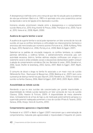 40 Comportamentos da Esfera Suicidária na Adolescência
A desesperança é definida como uma crença de que não há solução para os problemas
de vida que enfrentam (Beck et al., 1985) e é apontada como uma caraterística central
da depressão e serve de ligação entre depressão e suicídio.
Inúmeros estudos encontraram relação entre a desesperança e o comportamento
suicida (Abreu et al., 2010; King, Kramer  Preuss, 2006; Thompson et al., 2005; Tsai et
al., 2010; Viana et al., 2008; Wyeth, 2008).
Ausência de suporte familiar e social
A ausência de suporte familiar e social pode representar um fator acrescido de risco de
suicídio, em que os conflitos familiares e a dificuldade nos relacionamentos familiares e
amorosos são mencionados por inúmeros autores (Fortune et al., 2008; Kuhlberg, Peña
 Zayas, 2010; Randell et al., 2006; Portzky et al., 2008; Walsh  Eggert, 2007).
Salientam-se os padrões de vinculação inseguros, os conflitos familiares, os cuidados
parentais deficitários, a violência familiar, o sobreenvolvimento emocional; pais com
autoridade excessiva, divórcio, famílias adotivas relações conflituosas com amigos e o
isolamento social e ainda condições sociais e educacionais desfavoráveis podem conduzir
à adoção de comportamento suicidários (De Leo, Bertolote  Lester, 2003; Donald et al.,
2006; Gould, Shaffer  Greenberg, 2003; Santos, 2007; Walsh  Eggert, 2007; Wyeth,
2008).
O consumo de álcool e droga na família foi associado a um maior risco de suicídio
(Mittendorfer-Rutz, Rasmussen  Wasserman, 2008; Waldrop et al., 2007), bem como
a presença de doença mental nos pais (Bycroft, 2010; Randell et al., 2006) e história de
suicídio na família (Saraiva, 2006; Walsh  Eggert, 2007; WHO, 2009; Wyeth, 2008).
Acessibilidade ao método suicida
Atendendo a que os atos suicidas são caracterizados por grande impulsividade, a
disponibilidade do método suicida representa um fator acrescido de risco de suicídio
(Saraiva, 2006; Hawton  Fortune, 2009). A disponibilidade de meios altamente
letais, nomeadamente de armas de fogo ou de medicação potencialmente perigosa e a
supervisão parental inadequada aumentam o risco de suicídio (Prieto  Tavares, 2005;
Saraiva, 2006; Araújo, Vieira  Coutinho, 2010).
Comportamentos agressivos e impulsividade
Fordwood et al. (2007) e Walsh e Eggert (2007) mencionam que a externalização de
comportamentos, traduzida pela agressividade e impulsividade é frequente em jovens
 