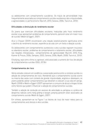 41Série Monográfica Educação e Investigação em Saúde
+ Contigo: Promoção de Saúde Mental e Prevenção de Comportamentos Suicidários na Comunidade Educativa
ou adolescentes com comportamento suicidários. Os traços de personalidade mais
frequentemente associados ao comportamento suicida e autolesivos são a impulsividade,
a agressividade e o perfecionismo (Bycroft, 2010; Saraiva, 2006; Tsai et al., 2010).
Dificuldades e diminuição do rendimento escolar
Os jovens que vivenciam dificuldades escolares, traduzidas pelo fraco rendimento
escolar e que apresentam problemas de comportamento, parecem estar em maior risco
de suicídio (Walsh  Eggert, 2007).
Arun e Chavan (2009) encontraram uma relação estatisticamente significativa entre
o declínio do rendimento escolar, experiência da vida com um fardo e ideação suicida.
Os adolescentes com comportamentos autolesivos e atos suicidas registam insucesso
ou abandono escolar, problemas de comportamento e isolamento escolar, dificuldades
nas relações interpessoais, comportamentos de agressividade (Bycroft, 2010; King,
Kramer  Preuss, 2006; Sampaio, 2002; Saraiva, 2006; Wyeth, 2008; Tsai et al., 2010).
O bullying, seja como vitima ou agressor, está associado a aumento de risco de adoção
de comportamentos suicidas (DGS, 2013b).
Comportamentos de risco
Vários estudos colocam em evidência a associação positiva entre a conduta suicida e a
adoção de comportamentos de risco. Atendendo que o comportamento suicida ocorre
na maioria das vezes num contexto de grande impulsividade, angústia e desespero, os
jovens poderão adotar comportamentos que desafiam e colocam a sua vida em perigo.
Wyeth (2008) e Walsh e Eggert (2007) apresentam o consumo de álcool e drogas ilícitas
como fatores que podem influenciar a adoção de comportamentos suicidas.
Também a adoção de condução em excesso de velocidade ou perigosa e a prática de
desportos radicais como hang gliding e bungee jumping parecem estar associados ao
comportamento suicida (Walsh  Eggert, 2007).
Em síntese, apresentam-se na Figura 1 os fatores de risco de maior relevo para os
comportamentos auto-lesivos e atos suicidas.
 