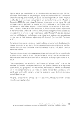 43Série Monográfica Educação e Investigação em Saúde
+ Contigo: Promoção de Saúde Mental e Prevenção de Comportamentos Suicidários na Comunidade Educativa
Importa realçar que na adolescência, os comportamentos autolesivos ou atos suicidas,
acontecem num contexto de dor psicológica, angústia ou tensão intensas e comportam
uma dimensão impulsiva marcada, em que o adolescente perante um evento negativo
ou situação de stress, reage protagonizando um comportamento suicida (Marcelli 
Braconnier, 2005). Contudo, esta vivência de dor e desejo de terminar com a vida está
envolta em medo e ambivalência, e neste processo o adolescente manifesta e expõe
a sua intenção a familiares, amigos e profissionais de saúde (Marcelli  Braconnier,
2005). Em cerca 60 a 70% os casos de suicídio, os indivíduos comunicam a sua vontade
de morrer (Oliveira, Amâncio  Sampaio, 2001), expressando pensamentos suicidas ou
sinais de alerta às famílias ou a profissionais de saúde. Mais de 83% das pessoas que
cometem suicídio tiveram contacto com um profissional de saúde um ano antes da sua
morte e mais de 66% durante o mês anterior (Anderson  Standen, 2007; Santos et
al., 2012).
Torna-se por isso crucial a perceção e valorização do comportamento do adolescente,
estando atento não só aos fatores de risco associados aos comportamentos suicidas,
mas também aos sinais de alarme e de risco iminente, que são indicadores de risco
elevado de suicídio.
Especialmente em adolescentes, a expressão dos pensamentos suicidas ou comunicação
através do comportamento da sua intenção de morrer, não podem ser desvalorizadas,
mesmo quando parecem ser superficiais ou estratégias de manipulação (Santos et al.,
2012).
Estas expressões podem ser diretas, com frases como “vou-me matar”, “qualquer dia
mato-me”, ou indiretas com expressões do tipo “não aguento mais isto” ou “é impossível
aguentar isto”, ou “qualquer dia vou-me embora”. As expressões indiretas podem ainda
ser do tipo comportamental e não-verbal, tais como oferecer bens valiosos ou com
grande valor sentimental, comprar uma arma, isolamento severo da família e amigos,
agressividade intensa.
A Figura 2 apresenta uma síntese dos sinais de alarme, fatores precipitantes e risco
iminente, que importa realçar.
 
