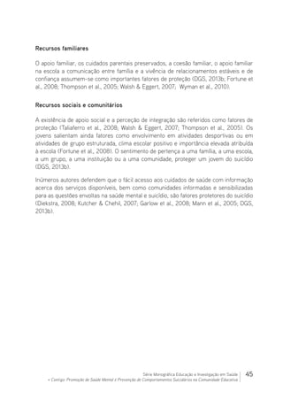 45Série Monográfica Educação e Investigação em Saúde
+ Contigo: Promoção de Saúde Mental e Prevenção de Comportamentos Suicidários na Comunidade Educativa
Recursos familiares
O apoio familiar, os cuidados parentais preservados, a coesão familiar, o apoio familiar
na escola a comunicação entre família e a vivência de relacionamentos estáveis e de
confiança assumem-se como importantes fatores de proteção (DGS, 2013b; Fortune et
al., 2008; Thompson et al., 2005; Walsh  Eggert, 2007; Wyman et al., 2010).
Recursos sociais e comunitários
A existência de apoio social e a perceção de integração são referidos como fatores de
proteção (Taliaferro et al., 2008; Walsh  Eggert, 2007; Thompson et al., 2005). Os
jovens salientam ainda fatores como envolvimento em atividades desportivas ou em
atividades de grupo estruturada, clima escolar positivo e importância elevada atribuída
à escola (Fortune et al., 2008). O sentimento de pertença a uma família, a uma escola,
a um grupo, a uma instituição ou a uma comunidade, proteger um jovem do suicídio
(DGS, 2013b).
Inúmeros autores defendem que o fácil acesso aos cuidados de saúde com informação
acerca dos serviços disponíveis, bem como comunidades informadas e sensibilizadas
para as questões envoltas na saúde mental e suicídio, são fatores protetores do suicídio
(Diekstra, 2008; Kutcher  Chehil, 2007; Garlow et al., 2008; Mann et al., 2005; DGS,
2013b).
 