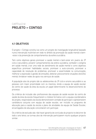 47Série Monográfica Educação e Investigação em Saúde
+ Contigo: Promoção de Saúde Mental e Prevenção de Comportamentos Suicidários na Comunidade Educativa
CAPÍTULO IV
PROJETO + CONTIGO
4.1 Objetivos
O projeto + Contigo constitui-se como um projeto de investigação longitudinal baseado
numa intervenção multinível em rede no âmbito da promoção da saúde mental e bem-
-estar e da prevenção de comportamentos da esfera suicidária.
Tem como objetivos gerais promover a saúde mental e bem-estar em jovens do 3º
ciclo e secundário; prevenir comportamentos da esfera suicidária; combater o estigma
em saúde mental; criar uma rede de atendimento de saúde mental e como objetivos
específicos promover habilidades sociais; promover o auto-conceito; promover a
capacidade de resolução de problemas; promover a assertividade na comunicação;
melhorar a expressão e gestão de emoções; detectar precocemente situações distúrbio
mental; fortalecer redes de apoio nos serviços de saúde.
A população alvo do projeto são os adolescentes do 3º ciclo e ensino secundário e as
pessoas com maior proximidade com os mesmos, tendo a equipa de saúde escolar
do centro de saúde da área da escola um papel determinante no desenvolvimento do
processo.
Os critérios de inclusão são: profissionais das equipas de saúde escolar do centro de
saúde da área da escola frequentarem o módulo formativo com a equipa coordenadora
do projeto; responsáveis da escola demonstrarem vontade de participar e apresentarem
candidatura conjunta com equipa de saúde escolar; ser incluído no programa de
educação para a saúde da escola e plano de atividades da equipa de Saúde Escolar;
encarregados de educação concordarem em participar.
Os critérios de exclusão são: não haver garantia de conclusão do projecto no decorrer de
todo o ano letivo; as turmas alvo de intervenção participarem noutro qualquer projecto
similar.
 