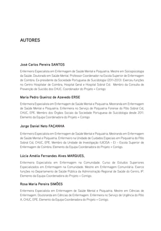 AUTORES
José Carlos Pereira SANTOS
Enfermeiro Especialista em Enfermagem de Saúde Mental e Psiquiatria. Mestre em Sociopsicologia
da Saúde. Doutorado em Saúde Mental. Professor Coordenador na Escola Superior de Enfermagem
de Coimbra. Ex-presidente da Sociedade Portuguesa de Suicidologia (2011-2013). Exerceu funções
no Centro Hospitalar de Coimbra, Hospital Geral e Hospital Sobral Cid. Membro da Consulta de
Prevenção de Suicídio dos CHUC. Coordenador do Projeto + Contigo
Maria Pedro Queiroz de Azevedo ERSE
Enfermeira Especialista em Enfermagem de Saúde Mental e Psiquiatria. Mestranda em Enfermagem
de Saúde Mental e Psiquiatria. Enfermeira no Serviço de Psiquiatria Forense do Pólo Sobral Cid,
CHUC, EPE. Membro dos Órgãos Sociais da Sociedade Portuguesa de Suicidologia desde 2011.
Elemento da Equipa Coordenadora do Projeto + Contigo
Jorge Daniel Neto FAÇANHA
Enfermeiro Especialista em Enfermagem de Saúde Mental e Psiquiatria. Mestrando em Enfermagem
de Saúde Mental e Psiquiatria. Enfermeiro na Unidade de Cuidados Especiais em Psiquiatria do Pólo
Sobral Cid, CHUC, EPE. Membro da Unidade de Investigação (UICISA - E) - Escola Superior de
Enfermagem de Coimbra. Elemento da Equipa Coordenadora do Projeto + Contigo.
Lúcia Amélia Fernandes Alves MARQUES,
Enfermeira Especialista em Enfermagem na Comunidade. Curso de Estudos Superiores
Especializados em Enfermagem na Comunidade. Mestre em Enfermagem Comunitária. Exerce
funções no Departamento de Saúde Pública da Administração Regional de Saúde do Centro, IP.
Elemento da Equipa Coordenadora do Projeto + Contigo.
Rosa Maria Pereira SIMÕES
Enfermeira Especialista em Enfermagem de Saúde Mental e Psiquiatria. Mestre em Ciências de
Enfermagem. Doutoranda em Ciências de Enfermagem. Enfermeira no Serviço de Urgência do Pólo
A, CHUC, EPE. Elemento da Equipa Coordenadora do Projeto + Contigo.
 