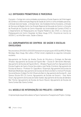48 Projeto + Contigo
4.2. Entidades promotoras e parceiras
O projeto + Contigo tem como entidades promotoras a Escola Superior de Enfermagem
de Coimbra e a Administração Regional de Saúde do Centro e como entidades parceiras,
a Direção Geral de Saúde, a Direção Geral dos Estabelecimentos Escolares, a Direção
de Serviços da Região Centro (ex-Direção Regional de Educação do Centro), a Consulta
de Prevenção do Suicídio do Centro Hospitalar da Universidade de Coimbra (CHUC) e
o Departamento de Pedopsiquiatria do Hospital Pediátrico dos CHUC e o Serviço de
Pedopsiquiatria do Centro Hospitalar do Baixo Vouga, E.P.E.. Encontra-se inscrito na
UICISA: E, na linha Bem-estar, Saúde e Doença.
4.3. Agrupamentos de Centros de Saúde e Escolas
envolvidas
Nosanosletivos2011/2012e2012/2013estiveramemprojetoquatro ACESdaARSC,IP (Baixo
Mondego, Baixo Vouga, Dão Lafões e Pinhal Litoral), englobando as seguintes instituições
escolares:
Agrupamento de Escolas de Anadia; Escola de Viticultura e Enologia da Bairrada
(Anadia); Agrupamento de Escolas da Figueira Mar – Escola Dr. Bernardino Machado;
Agrupamento de Escolas da Figueira Norte – Alhadas (Figueira da Foz); Agrupamento de
Escolas Eugénio de Castro; Escola Secundária José Falcão (Coimbra); Agrupamento de
Escolas de Avanca – Professor Dr. Egas Moniz (Estarreja); Agrupamento de Escolas da
Mealhada (Mealhada); Agrupamento de Escolas de Oliveira do Bairro; Instituto Promoção
Social de Bustos (Colégio Frei Gil) (Oliveira do Bairro); Agrupamento de Escolas Dr. José
Saraiva (Escola EB 2,3) (Leiria); Agrupamento de Escolas de Esmoriz - Ovar Norte
(Ovar); Agrupamento de Escolas de Satão (Satão); Agrupamento de Escolas de Gândara
Mar (Tocha); Agrupamento de Escolas de Soure (Soure); Agrupamento de Escolas de
Santa Comba Dão (Santa Comba).
4.4. Modelo de intervenção do Projeto + Contigo
A representação esquemática abaixo na Figura 3 apresenta o Fluxograma do Projeto + Contigo.
 