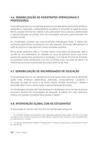 50 Projeto + Contigo
4.6. Sensibilização de assistentes operacionais e
professores
A sensibilização decorre num período de quatro horas abordando quatro eixos temáticos:
adolescência, depressão, comportamentos suicidários e discussão do papel da escola.
Nestas sessões fomenta-se o debate e discussão sobre mitos, práticas e apresentação
e operacionalização do projeto junto da comunidade educativa, particularmente em
contexto escolar.
As metodologias utilizadas são maioritariamente metodologias ativas. A adesão dos
assistentes operacionais e professores tem sido relevante, ocorrendo habitualmente na
tarde da semana em que decorrem menos atividades escolares.
Numa escola específica onde o + Contigo interviu numa lógica de pósvenção, após o
suicídio de uma adolescente, foi realizado um curso de porteiros sociais que incluiu
assistentes operacionais, professores e psicólogos, num total de 16 horas de formação.
Os conteúdos foram semelhantes mas com um ênfase maior nos sinais de alerta e na
intervenção da escola na prevenção de comportamentos de risco.
4.7. Sensibilização de encarregados de educação
A sensibilização decorre num período de cerca de quatro horas, pós-laboral, abordando
quatro eixos temáticos: adolescência, depressão, comportamentos suicidários e
discussão do papel da escola e da família. Nestas sessões fomenta-se o debate e
discussão sobre mitos e apresentação e operacionalização do projeto.
As metodologias utilizadas são maioritariamente metodologias ativas, em que se procura
esclarecer dúvidas dos encarregados de educação. A adesão tem sido importante,
embora com grandes oscilações entre escolas e regiões.
4.8. Intervenção global com os estudantes1
A intervenção em sala de aula2
encontra-se representada na Figura 4
1  As atividades dirigidas aos estudantes foram elaboradas adaptando alguns jogos referidos no 83 jogos
psicológicos para a dinâmica de grupos de Sabina Manes, edição de 2007, tendo em conta a população alvo
e a experiência do + Contigo.
2  As equipas dinamizadoras recebem formação prévia e material de apoio para a realização das sessões
em sala de aula.
 