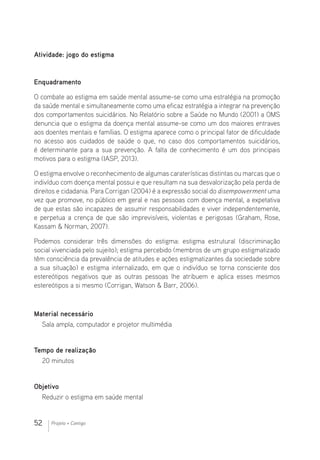 52 Projeto + Contigo
Atividade: jogo do estigma
Enquadramento
O combate ao estigma em saúde mental assume-se como uma estratégia na promoção
da saúde mental e simultaneamente como uma eficaz estratégia a integrar na prevenção
dos comportamentos suicidários. No Relatório sobre a Saúde no Mundo (2001) a OMS
denuncia que o estigma da doença mental assume-se como um dos maiores entraves
aos doentes mentais e famílias. O estigma aparece como o principal fator de dificuldade
no acesso aos cuidados de saúde o que, no caso dos comportamentos suicidários,
é determinante para a sua prevenção. A falta de conhecimento é um dos principais
motivos para o estigma (IASP, 2013).
O estigma envolve o reconhecimento de algumas caraterísticas distintas ou marcas que o
indivíduo com doença mental possui e que resultam na sua desvalorização pela perda de
direitos e cidadania. Para Corrigan (2004) é a expressão social do disempowerment uma
vez que promove, no público em geral e nas pessoas com doença mental, a expetativa
de que estas são incapazes de assumir responsabilidades e viver independentemente,
e perpetua a crença de que são imprevisíveis, violentas e perigosas (Graham, Rose,
Kassam  Norman, 2007).
Podemos considerar três dimensões do estigma: estigma estrutural (discriminação
social vivenciada pelo sujeito); estigma percebido (membros de um grupo estigmatizado
têm consciência da prevalência de atitudes e ações estigmatizantes da sociedade sobre
a sua situação) e estigma internalizado, em que o indivíduo se torna consciente dos
estereótipos negativos que as outras pessoas lhe atribuem e aplica esses mesmos
estereótipos a si mesmo (Corrigan, Watson  Barr, 2006).
Material necessário 							
Sala ampla, computador e projetor multimédia
Tempo de realização
20 minutos
Objetivo
Reduzir o estigma em saúde mental
 