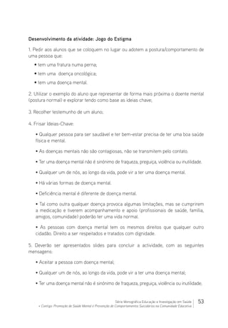 53Série Monográfica Educação e Investigação em Saúde
+ Contigo: Promoção de Saúde Mental e Prevenção de Comportamentos Suicidários na Comunidade Educativa
Desenvolvimento da atividade: Jogo do Estigma
1. Pedir aos alunos que se coloquem no lugar ou adotem a postura/comportamento de
uma pessoa que:
• tem uma fratura numa perna;
• tem uma doença oncológica;
• tem uma doença mental.
2. Utilizar o exemplo do aluno que representar de forma mais próxima o doente mental
(postura normal) e explorar tendo como base as ideias chave;
3. Recolher testemunho de um aluno;
4. Frisar Ideias-Chave:
• Qualquer pessoa para ser saudável e ter bem-estar precisa de ter uma boa saúde
física e mental.
• As doenças mentais não são contagiosas, não se transmitem pelo contato.
• Ter uma doença mental não é sinónimo de fraqueza, preguiça, violência ou inutilidade.
• Qualquer um de nós, ao longo da vida, pode vir a ter uma doença mental.
• Há várias formas de doença mental.
• Deficiência mental é diferente de doença mental.
• Tal como outra qualquer doença provoca algumas limitações, mas se cumprirem
a medicação e tiverem acompanhamento e apoio (profissionais de saúde, família,
amigos, comunidade) poderão ter uma vida normal.
• As pessoas com doença mental tem os mesmos direitos que qualquer outro
cidadão. Direito a ser respeitados e tratados com dignidade.
5. Deverão ser apresentados slides para concluir a actividade, com as seguintes
mensagens:
• Aceitar a pessoa com doença mental;
• Qualquer um de nós, ao longo da vida, pode vir a ter uma doença mental;
• Ter uma doença mental não é sinónimo de fraqueza, preguiça, violência ou inutilidade;
 