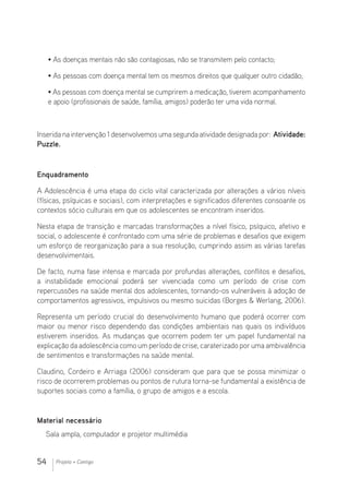 54 Projeto + Contigo
• As doenças mentais não são contagiosas, não se transmitem pelo contacto;
• As pessoas com doença mental tem os mesmos direitos que qualquer outro cidadão;
• As pessoas com doença mental se cumprirem a medicação, tiverem acompanhamento
e apoio (profissionais de saúde, família, amigos) poderão ter uma vida normal.
Inserida na intervenção 1 desenvolvemos uma segunda atividade designada por: Atividade:
Puzzle.
Enquadramento
A Adolescência é uma etapa do ciclo vital caracterizada por alterações a vários níveis
(físicas, psíquicas e sociais), com interpretações e significados diferentes consoante os
contextos sócio culturais em que os adolescentes se encontram inseridos.
Nesta etapa de transição e marcadas transformações a nível físico, psíquico, afetivo e
social, o adolescente é confrontado com uma série de problemas e desafios que exigem
um esforço de reorganização para a sua resolução, cumprindo assim as várias tarefas
desenvolvimentais.
De facto, numa fase intensa e marcada por profundas alterações, conflitos e desafios,
a instabilidade emocional poderá ser vivenciada como um período de crise com
repercussões na saúde mental dos adolescentes, tornando-os vulneráveis à adoção de
comportamentos agressivos, impulsivos ou mesmo suicidas (Borges  Werlang, 2006).
Representa um período crucial do desenvolvimento humano que poderá ocorrer com
maior ou menor risco dependendo das condições ambientais nas quais os indivíduos
estiverem inseridos. As mudanças que ocorrem podem ter um papel fundamental na
explicação da adolescência como um período de crise, caraterizado poruma ambivalência
de sentimentos e transformações na saúde mental.
Claudino, Cordeiro e Arriaga (2006) consideram que para que se possa minimizar o
risco de ocorrerem problemas ou pontos de rutura torna-se fundamental a existência de
suportes sociais como a família, o grupo de amigos e a escola.
Material necessário 				
Sala ampla, computador e projetor multimédia
 
