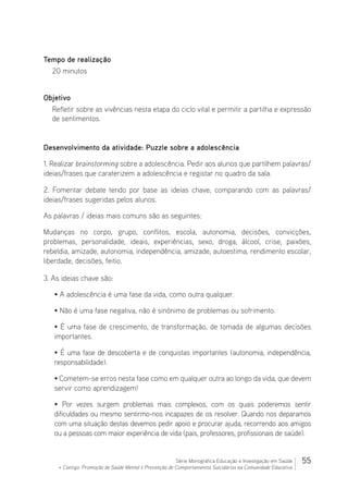 55Série Monográfica Educação e Investigação em Saúde
+ Contigo: Promoção de Saúde Mental e Prevenção de Comportamentos Suicidários na Comunidade Educativa
Tempo de realização
20 minutos
Objetivo
Refletir sobre as vivências nesta etapa do ciclo vital e permitir a partilha e expressão
de sentimentos.
Desenvolvimento da atividade: Puzzle sobre a adolescência
1. Realizar brainstorming sobre a adolescência. Pedir aos alunos que partilhem palavras/
ideias/frases que caraterizem a adolescência e registar no quadro da sala.
2. Fomentar debate tendo por base as ideias chave, comparando com as palavras/
ideias/frases sugeridas pelos alunos.
As palavras / ideias mais comuns são as seguintes:
Mudanças no corpo, grupo, conflitos, escola, autonomia, decisões, convicções,
problemas, personalidade, ideais, experiências, sexo, droga, álcool, crise, paixões,
rebeldia, amizade, autonomia, independência, amizade, autoestima, rendimento escolar,
liberdade, decisões, feitio.
3. As ideias chave são:
• A adolescência é uma fase da vida, como outra qualquer.
• Não é uma fase negativa, não é sinónimo de problemas ou sofrimento.
• É uma fase de crescimento, de transformação, de tomada de algumas decisões
importantes.
• É uma fase de descoberta e de conquistas importantes (autonomia, independência,
responsabilidade).
• Cometem-se erros nesta fase como em qualquer outra ao longo da vida, que devem
servir como aprendizagem!
• Por vezes surgem problemas mais complexos, com os quais poderemos sentir
dificuldades ou mesmo sentirmo-nos incapazes de os resolver. Quando nos deparamos
com uma situação destas devemos pedir apoio e procurar ajuda, recorrendo aos amigos
ou a pessoas com maior experiência de vida (pais, professores, profissionais de saúde).
 