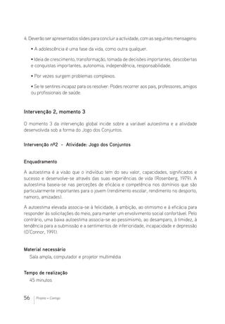 56 Projeto + Contigo
4.Deverãoserapresentadosslidesparaconcluiraactividade,comasseguintesmensagens:
• A adolescência é uma fase da vida, como outra qualquer.
• Ideia de crescimento, transformação, tomada de decisões importantes, descobertas
e conquistas importantes, autonomia, independência, responsabilidade.
• Por vezes surgem problemas complexos.
• Se te sentires incapaz para os resolver: Podes recorrer aos pais, professores, amigos
ou profissionais de saúde.
Intervenção 2, momento 3
O momento 3 da intervenção global incide sobre a variável autoestima e a atividade
desenvolvida sob a forma do Jogo dos Conjuntos.
Intervenção nº2 - Atividade: Jogo dos Conjuntos
Enquadramento
A autoestima é a visão que o indivíduo tem do seu valor, capacidades, significados e
sucesso e desenvolve-se através das suas experiências de vida (Rosenberg, 1979). A
autoestima baseia-se nas perceções de eficácia e competência nos domínios que são
particularmente importantes para o jovem (rendimento escolar, rendimento no desporto,
namoro, amizades).
A autoestima elevada associa-se à felicidade, à ambição, ao otimismo e à eficácia para
responder às solicitações do meio, para manter um envolvimento social confortável. Pelo
contrário, uma baixa autoestima associa-se ao pessimismo, ao desamparo, à timidez, à
tendência para a submissão e a sentimentos de inferioridade, incapacidade e depressão
(O’Connor, 1991).
Material necessário 							
Sala ampla, computador e projetor multimédia
Tempo de realização
45 minutos
 