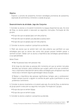 57Série Monográfica Educação e Investigação em Saúde
+ Contigo: Promoção de Saúde Mental e Prevenção de Comportamentos Suicidários na Comunidade Educativa
Objetivo
Explorar o conceito de autoestima, fornecer estratégias promotoras de autoestima,
expressão de sentimentos e fomentar a coesão de grupo.
Desenvolvimento da atividade: Jogo dos Conjuntos
1. Convidar os alunos a circularem livremente no espaço disponível da sala. Ao sinal
de Stop, os alunos param e executam as seguintes instruções: Formação de três
grupos:
• Grupo dos que se sentem bem com eles próprios,
• Grupo dos que se sentem uns dias bem e outros mal e
• Grupo dos que se sentem mal com eles próprios.
2. Convidar os alunos a explicar o porquê da sua decisão.
3. Pedir aos alunos que se sentem bem com eles próprios que partilhem as suas
estratégias para que os alunos dos outros dois grupos possam também passar a
sentirem-se bem. Validar com os alunos a importância das estratégias apresentadas e
a sua aplicabilidade.
Ideias Chave:
• Não há pessoas boas nem pessoas más.
• Ao longo da vida todas as pessoas têm momentos em que se sentem mal pelas
decisões que tomaram, pelos problemas que surgem, pelos erros que cometeram,
mas o importante é descobrirem dentro delas estratégias para ultrapassar essa fase
menos boa e retirarem alguma aprendizagem dessa situação.
• Realçar a importância das pessoas significativas (amigos, pais e professores).
Podem sempre recorrer a alguém no sentido de pedir ajuda e partilharem os seus
problemas e sentimento.
4. Convidar os alunos novamente a circularem pela sala. Ao sinal de Stop, os elementos
do grupo param e executam as seguintes instruções: Formação de 2 grupos:
• Grupo dos que se sentem felizes
• Grupo dos que se sentem tristes
5. Convidar os alunos a explicar o porquê da sua decisão.
 