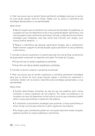 58 Projeto + Contigo
6. Pedir aos alunos que se sentem felizes partilharem estratégias para que os alunos
do outro grupo possam sentir-se felizes. Validar com os alunos a importância das
estratégias apresentadas e a sua aplicabilidade.
Ideias chave:
• Não há ninguém que se mantenha num continuum de felicidade. Os problemas, as
situações com que nos deparamos no dia-a-dia, a perda de alguém significativo, uma
má nota podem causar sentimentos de tristeza. Contudo, o importante é encontrarem
estratégias para ultrapassar essa fase menos boa (conviver com amigos, ouvir
música, praticar desporto, …)
• Realçar a importância das pessoas significativas (amigos, pais e professores).
Podem recorrer a alguém no sentido de pedir ajuda e partilharem os seus problemas
e sentimentos.
7. Convidar os alunos novamente a circularem pela sala. Ao sinal de Stop, os elementos
do grupo param e executam as seguintes instruções: Formação de 2 grupos
• Grupo dos que se sentem orgulhosos e confiantes
• Grupo dos que não se sentem orgulhosos e confiantes
8. Convidar os alunos a explicar o porquê da sua decisão.
9. Pedir aos alunos que se sentem orgulhosos e confiantes partilharem estratégias
para que os alunos do outro grupo possam passar a sentirem-se orgulhosos e
confiantes. Validar com os alunos a importância das estratégias apresentadas e a sua
aplicabilidade.
Ideias chave:
• Existem determinados momentos da vida em que nos podemos sentir menos
confiantes e menos orgulhosos de nós próprios. Por vezes os problemas e as
situações com que nos deparamos no dia-a-dia ou os erros que cometemos podem
afetar a nossa autoconfiança e orgulho em nós próprios.
• O importante é encontrarem estratégias para aumentar a nossa autoconfiança e
tentar corrigir os erros para voltarmos a sentir orgulho em nós próprios.
• Os amigos, pais e professores podem ser uma ajuda importante nestas situações,
podemos partilhar os nossos problemas e sentimentos.
 