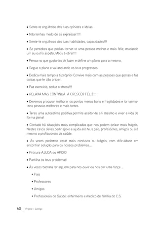 60 Projeto + Contigo
• Sente-te orgulhoso das tuas opiniões e ideias.
• Não tenhas medo de as expressar!!!!
• Sente-te orgulhoso das tuas habilidades, capacidades!!!
• Se percebes que podias tornar-te uma pessoa melhor e mais feliz, mudando
um ou outro aspeto, Mãos à obra!!!!
• Pensa no que gostarias de fazer e define um plano para o mesmo.
• Segue o plano e vai anotando os teus progressos.
• Dedica mais tempo a ti próprio! Convive mais com as pessoas que gostas e faz
coisas que te dão prazer.
• Faz exercício, reduz o stress!!!
• RELAXA MAS CONTINUA A CRESCER FELIZ!!!
• Devemos procurar melhorar os pontos menos bons e fragilidades e tornarmo-
-nos pessoas melhores e mais fortes.
• Teres uma autoestima positiva permite aceitar-te a ti mesmo e viver a vida de
forma plena!
• Contudo há situações mais complicadas que nos podem deixar mais frágeis.
Nestes casos deves pedir apoio e ajuda aos teus pais, professores, amigos ou até
mesmo a profissionais de saúde.
• Às vezes podemos estar mais confusos ou frágeis, com dificuldade em
encontrar solução para os nossos problemas….
• Procura AJUDA ou APOIO!
• Partilha os teus problemas!
• Às vezes bastará ter alguém para nos ouvir ou nos dar uma força….
• Pais
• Professores
• Amigos
• Profissionais de Saúde: enfermeiro e médico de família do C.S.
 