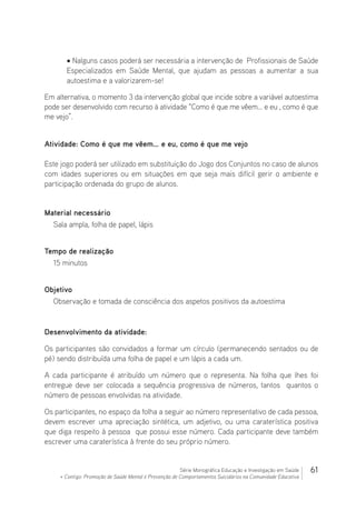 61Série Monográfica Educação e Investigação em Saúde
+ Contigo: Promoção de Saúde Mental e Prevenção de Comportamentos Suicidários na Comunidade Educativa
• Nalguns casos poderá ser necessária a intervenção de Profissionais de Saúde
Especializados em Saúde Mental, que ajudam as pessoas a aumentar a sua
autoestima e a valorizarem-se!
Em alternativa, o momento 3 da intervenção global que incide sobre a variável autoestima
pode ser desenvolvido com recurso à atividade “Como é que me vêem… e eu , como é que
me vejo”.
Atividade: Como é que me vêem… e eu, como é que me vejo
Este jogo poderá ser utilizado em substituição do Jogo dos Conjuntos no caso de alunos
com idades superiores ou em situações em que seja mais difícil gerir o ambiente e
participação ordenada do grupo de alunos.
Material necessário 							
Sala ampla, folha de papel, lápis
Tempo de realização
15 minutos
Objetivo
Observação e tomada de consciência dos aspetos positivos da autoestima
Desenvolvimento da atividade:
Os participantes são convidados a formar um círculo (permanecendo sentados ou de
pé) sendo distribuída uma folha de papel e um lápis a cada um.
A cada participante é atribuído um número que o representa. Na folha que lhes foi
entregue deve ser colocada a sequência progressiva de números, tantos quantos o
número de pessoas envolvidas na atividade.
Os participantes, no espaço da folha a seguir ao número representativo de cada pessoa,
devem escrever uma apreciação sintética, um adjetivo, ou uma caraterística positiva
que diga respeito à pessoa que possui esse número. Cada participante deve também
escrever uma caraterística à frente do seu próprio número.
 