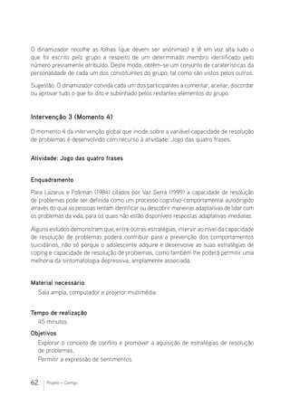 62 Projeto + Contigo
O dinamizador recolhe as folhas (que devem ser anónimas) e lê em voz alta tudo o
que foi escrito pelo grupo a respeito de um determinado membro identificado pelo
número previamente atribuído. Deste modo, obtém-se um conjunto de caraterísticas da
personalidade de cada um dos constituintes do grupo, tal como são vistos pelos outros.
Sugestão: O dinamizador convida cada um dos participantes a comentar, aceitar, discordar
ou aprovar tudo o que foi dito e sublinhado pelos restantes elementos do grupo.
Intervenção 3 (Momento 4)
O momento 4 da intervenção global que incide sobre a variável capacidade de resolução
de problemas é desenvolvido com recurso à atividade: Jogo das quatro frases.
Atividade: Jogo das quatro frases
Enquadramento
Para Lazarus e Folkman (1984) citados por Vaz Serra (1999) a capacidade de resolução
de problemas pode ser definida como um processo cognitivo-comportamental autodirigido
através do qual as pessoas tentam identificar ou descobrir maneiras adaptativas de lidar com
os problemas da vida, para os quais não estão disponíveis respostas adaptativas imediatas.
Alguns estudos demonstram que, entre outras estratégias, intervir ao nível da capacidade
de resolução de problemas poderá contribuir para a prevenção dos comportamentos
suicidários, não só porque o adolescente adquire e desenvolve as suas estratégias de
coping e capacidade de resolução de problemas, como também lhe poderá permitir uma
melhoria da sintomatologia depressiva, amplamente associada.
Material necessário 							
Sala ampla, computador e projetor multimédia
Tempo de realização
45 minutos
Objetivos
Explorar o conceito de conflito e promover a aquisição de estratégias de resolução
de problemas.
Permitir a expressão de sentimentos.
 