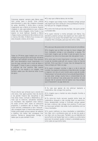 64 Projeto + Contigo
Costumas esperar sempre pela Marta para
irem juntas para a escola. Uma manhã
adormecestes e, para não chegares atrasada
às aulas, decidiste ir direta para a escola,
imaginando que a Marta já lá estaria. Quando
chegaste à sala apercebeste-te que a Marta
ainda não tinha chegado; tinha ficado à tua
espera no local habitual. Quando a Marta
chegou à aula, a professora não a deixou entrar
e marcou-lhe falta. A Marta ficou furiosa com
esta situação e deixou de te falar.
• Eu vejo que a Marta deixou de me falar.
• Eu imagino que esteja muito chateada comigo porque
não esperei por ela e ainda por cima a professora marcou-
lhe falta por ter chegado atrasada.
• Eu sinto-me triste por ela não me falar, não quero perder
a amizade dela.
• Eu quero retomar a minha amizade com Marta. Vou
abordá-la, explicar porque não esperei por ela e pedir-lhe
desculpa. E vou propor-lhe também falar com a professora
e explicar-lhe a situação, para que ela retire a falta.
Todas as 3ª feiras jogas futebol com os teus
colegas num parque perto da Escola. Há várias
equipas e até realizam torneios. Esta semana
têm uma eliminatória muito importante, e a
hora do jogo coincide com a hora de Apoio a
Português. O teste é para a próxima semana
e precisas de tirar positiva. Não queres
prejudicar a tua equipa e os colegas, mas
também sabes que não deverias faltar à aula
de apoio.
• Eu vejo que não posso estar em dois locais em simultâneo.
• Eu imagino que se faltar ao jogo os meus colegas vão
ficar chateados comigo e vou prejudicar a equipa. Por
outro lado imagino que se faltar à aula de apoio me vou
prejudicar na nota e os meus pais não vão gostar muito.
• Eu sinto que é muito importante ir ao jogo, mas não ir
à aula de revisões pode pôr em causa a nota no final do
período. Sinto que devo ir à aula, mas irei desapontar os
meus amigos por faltar ao jogo.
• Eu quero conseguir conciliar o jogo e a ida à aula de
revisões. Vou explicar à professora a importância de ir ao jogo
e negociar com ela um outro horário para a aula de revisão.
Talvezpossairnahoradeoutraturmaouelaatédisponibilizar-
se para estar comigo noutra hora e comprometer-me de
que me irei esforçar mais ainda para tirar positiva. Se esta
situação não for possível, terei de explicar aos meus amigos
que é impossível ir ao jogo desta vez.
Houve alturas que achavas que a escola era
uma seca, mas agora gostas mais da escola
e da grande maioria das disciplinas e até
tiras boas notas. Contudo a Matemática, por
mais que te esforces, estudando bastante,
os resultados não espelham esse esforço.
As aulas correm bem, fazes os exercícios
propostos, o problema são os testes. Ficas
muito nervoso, maldisposto e tens “brancas”,
não consegues fazer a maioria dos exercícios.
Andas preocupado porque apesar de saberes
a matéria, nos testes não consegues tirar
positiva. Sentes-te desapontado contigo e
sabes que os pais também ficam.
• Eu vejo que apesar de me esforçar bastante a
matemática, não consigo tirar positiva.
• Eu imagino que a manter-se esta situação chumbo a
Matemática.
• Eu sinto-me muito nervoso quando tenho teste de
matemática, bloqueio e não consigo fazer os exercícios.
Estou desapontado comigo e frustrado, porque apesar
de todo o esforço não consigo tirar positiva. E sinto que
os meus pais também não estão muito satisfeitos com os
meus resultados.
• Eu quero melhorar os meus resultados a matemática.
Vou falar com a professora para ver se ela me ajuda e
vou falar com os meus pais. Também vou ao Gabinete do
aluno/Centro de Saúde falar com o médico ou enfermeira
para que me possam ajudar a reduzir a ansiedade que eu
sinto cada vez que tenho teste.
 