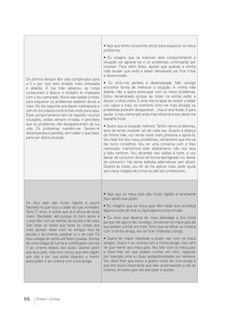 66 Projeto + Contigo
Os últimos tempos têm sido complicados para
a ti e por isso tens andado mais stressada
e abatida. A tua mãe adoeceu, as notas
começaram a descer e também te chateaste
com o teu namorado. Numa das saídas à noite,
para esquecer os problemas bebeste álcool a
mais. No dia seguinte acordaste maldisposta e
nemte recordavas comotinhasvindo para casa.
Esse comportamento tem-se repetido noutras
situações, andas sempre irritada, e percebes
que os problemas não desapareceram da tua
vida. Os problemas mantêm-se. Sentes-te
desamparada e perdida, sem saber o que fazer
para sair desta situação.
• Vejo que tenho consumido álcool para esquecer os meus
problemas.
• Eu imagino que se mantiver este comportamento a
situação vai agravar-se e os problemas continuarão por
resolver. Para além disso, aposto que quando a minha
mãe souber que ando a beber demasiado vai ficar triste
e dececionada.
• Eu sinto-me perdida e desamparada. Não consigo
encontrar forma de melhorar a situação. A minha mãe
doente, não a quero preocupar com os meus problemas.
Estou dececionada porque as notas na escola estão a
descer a olhos vistos. E sinto-me incapaz de resistir a beber
uns copos a mais, no momento sinto-me mais aliviada, os
problemas parecem desaparecer… mas é uma ilusão. E para
ajudar, o meu namorado anda mais distante e isso deixa-me
bastante triste.
• Quero que a situação melhore. Tenho vários problemas,
terei de tentar resolver um de cada vez. Quanto à doença
da minha mãe, vou tentar estar mais presente e apoiá-la.
Vou falar-lhe dos meus problemas, certamente que me vai
dar bons conselhos. Vou ter uma conversa com o meu
namorado, mantermos este afastamento não nos leva
a lado nenhum. Vou abrandar nas saídas à noite, e vou
deixar de consumir álcool de forma desregrada (ou deixar
de consumir). Há várias bebidas alternativas sem álcool.
Quanto às notas, vou ter de me aplicar mais, pedir ajuda
aos meus colegas de turma ou até aos professores.
Os teus pais são muito rígidos e pouco
flexíveis no que toca a ceder às tuas vontades.
Tens 17 anos, e achas que já é altura de teres
maior liberdade, até porque és bom aluno e
cumpridor com as tarefas da escola e de casa.
São raras as vezes que fazes as coisas que
mais gostas: estar com os amigos fora da
escola, ir ao cinema, passear ou ir ao café. Os
teus colegas às vezes até fazem piadas. Gostas
de uma colega de turma e combinaste com ela
ir ao cinema depois das aulas. Queres pedir
aos teus pais, mas tens receio que eles digam
que não e por isso estás disposto a mentir
para poder ir ao cinema com a tua amiga.
• Vejo que os meus pais são muito rígidos e raramente
faço aquilo que gosto.
• Eu imagino que os meus pais têm medo que aconteça
alguma coisa de mal ou faça alguma coisa errada.
• Eu sinto que deveria ter mais liberdade e fico triste
porque até agora não consegui convencer os meus pais de
que podem confiar em mim. Sinto que se falhar ao cinema
com a minha amiga, ela vai ficar chateada comigo.
• Quero ter maior liberdade e poder sair com os meus
amigos. Quero ir ao cinema com a minha amiga, mas sem
ter que mentir aos meus pais. Vou falar com os meus pais
e fazer-lhes ver que podem confiar em mim, negociar
por exemplo uma ou duas saídas/atividades por semana.
Vou dizer-lhes que estou a gostar muito de uma amiga e
que era muito importante que eles autorizassem a ida ao
cinema. Acredito que vão perceber e aceitar.
 