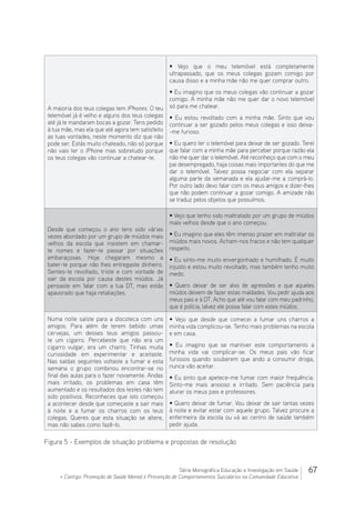 67Série Monográfica Educação e Investigação em Saúde
+ Contigo: Promoção de Saúde Mental e Prevenção de Comportamentos Suicidários na Comunidade Educativa
A maioria dos teus colegas tem IPhones. O teu
telemóvel já é velho e alguns dos teus colegas
até já te mandaram bocas a gozar. Tens pedido
à tua mãe, mas ela que até agora tem satisfeito
as tuas vontades, neste momento diz que não
pode ser. Estás muito chateado, não só porque
não vais ter o IPhone mas sobretudo porque
os teus colegas vão continuar a chatear-te.
• Vejo que o meu telemóvel está completamente
ultrapassado, que os meus colegas gozam comigo por
causa disso e a minha mãe não me quer comprar outro.
• Eu imagino que os meus colegas vão continuar a gozar
comigo. A minha mãe não me quer dar o novo telemóvel
só para me chatear.
• Eu estou revoltado com a minha mãe. Sinto que vou
continuar a ser gozado pelos meus colegas e isso deixa-
-me furioso.
• Eu quero ter o telemóvel para deixar de ser gozado. Terei
que falar com a minha mãe para perceber porque razão ela
não me quer dar o telemóvel. Até reconheço que com o meu
pai desempregado, haja coisas mais importantes do que me
dar o telemóvel. Talvez possa negociar com ela separar
alguma parte da semanada e ela ajudar-me a comprá-lo.
Por outro lado devo falar com os meus amigos e dizer-lhes
que não podem continuar a gozar comigo. A amizade não
se traduz pelos objetos que possuímos.
Desde que começou o ano tens sido várias
vezes abordado por um grupo de miúdos mais
velhos da escola que insistem em chamar-
te nomes e fazer-te passar por situações
embaraçosas. Hoje chegaram mesmo a
bater-te porque não lhes entregaste dinheiro.
Sentes-te revoltado, triste e com vontade de
sair da escola por causa destes miúdos. Já
pensaste em falar com a tua DT, mas estás
apavorado que haja retaliações.
• Vejo que tenho sido maltratado por um grupo de miúdos
mais velhos desde que o ano começou.
• Eu imagino que eles têm imenso prazer em maltratar os
miúdos mais novos. Acham-nos fracos e não tem qualquer
respeito.
• Eu sinto-me muito envergonhado e humilhado. É muito
injusto e estou muito revoltado, mas também tenho muito
medo.
• Quero deixar de ser alvo de agressões e que aqueles
miúdos deixem de fazer estas maldades. Vou pedir ajuda aos
meus pais e à DT. Acho que até vou falar com meu padrinho,
que é polícia, talvez ele possa falar com estes miúdos.
Numa noite saíste para a discoteca com uns
amigos. Para além de terem bebido umas
cervejas, um desses teus amigos passou-
te um cigarro. Percebeste que não era um
cigarro vulgar, era um charro. Tinhas muita
curiosidade em experimentar e aceitaste.
Nas saídas seguintes voltaste a fumar e esta
semana o grupo combinou encontrar-se no
final das aulas para o fazer novamente. Andas
mais irritado, os problemas em casa têm
aumentado e os resultados dos testes não tem
sido positivos. Reconheces que isto começou
a acontecer desde que começaste a sair mais
à noite e a fumar os charros com os teus
colegas. Queres que esta situação se altere,
mas não sabes como fazê-lo.
• Vejo que desde que comecei a fumar uns charros a
minha vida complicou-se. Tenho mais problemas na escola
e em casa.
• Eu imagino que se mantiver este comportamento a
minha vida vai complicar-se. Os meus pais vão ficar
furiosos quando souberem que ando a consumir droga,
nunca vão aceitar.
• Eu sinto que apetece-me fumar com maior frequência.
Sinto-me mais ansioso e irritado. Sem paciência para
aturar os meus pais e professores.
• Quero deixar de fumar. Vou deixar de sair tantas vezes
à noite e evitar estar com aquele grupo. Talvez procure a
enfermeira da escola ou vá ao centro de saúde também
pedir ajuda.
Figura 5 - Exemplos de situação problema e propostas de resolução
 