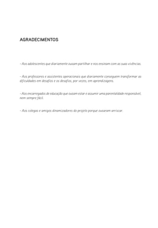 Agradecimentos
- Aos adolescentes que diariamente ousam partilhar e nos ensinam com as suas vivências.
- Aos professores e assistentes operacionais que diariamente conseguem transformar as
dificuldades em desafios e os desafios, por vezes, em aprendizagens.
- Aos encarregados de educação que ousam estar e assumir uma parentalidade responsável,
nem sempre fácil.
- Aos colegas e amigos dinamizadores do projeto porque ousaram arriscar.
 