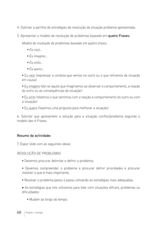 68 Projeto + Contigo
4. Solicitar a partilha de estratégias de resolução da situação problema apresentada.
5. Apresentar o modelo de resolução de problemas baseado em quatro Frases:
Modelo de resolução de problemas baseado em quatro frases:
• Eu vejo…
• Eu imagino…
• Eu sinto…
• Eu quero…
• Eu vejo (expressar a conduta que vemos no outro ou o que retiramos da situação
em causa)
• Eu imagino (diz-se aquilo que imaginamos ao observar o comportamento, a reação
do outro ou as consequências da situação)
• Eu sinto (dizemos o que sentimos com a reação e comportamento do outro ou com
a situação)
• Eu quero (fazemos uma proposta para melhorar a situação)
6. Solicitar que apresentem a solução para a situação conflito/problema segundo o
modelo das 4 Frases.
Resumo da actividade:
7. Expor slide com as seguintes ideias:
RESOLUÇÃO DE PROBLEMAS
• Devemos procurar delimitar e definir o problema;
• Devemos compreender o problema e procurar definir prioridades e procurar
resolver o que é mais importante;
• Resolver o problema passo a passo utilizando as estratégias mais adequadas;
• As estratégias que nós utilizamos para lidar com situações difíceis, problemas ou
dificuldades:
• Mudam ao longo do tempo;
 