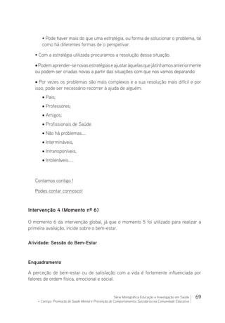 69Série Monográfica Educação e Investigação em Saúde
+ Contigo: Promoção de Saúde Mental e Prevenção de Comportamentos Suicidários na Comunidade Educativa
• Pode haver mais do que uma estratégia, ou forma de solucionar o problema, tal
como há diferentes formas de o perspetivar.
• Com a estratégia utilizada procuramos a resolução dessa situação.
•Podemaprender-senovasestratégiaseajustaràquelasquejátínhamosanteriormente
ou podem ser criadas novas a partir das situações com que nos vamos deparando
• Por vezes os problemas são mais complexos e a sua resolução mais difícil e por
isso, pode ser necessário recorrer à ajuda de alguém:
• Pais;
• Professores;
• Amigos;
• Profissionais de Saúde.
• Não há problemas….
• Intermináveis,
• Intransponíveis,
• Intoleráveis…..
Contamos contigo !
Podes contar connosco!
Intervenção 4 (Momento nº 6)
O momento 6 da intervenção global, já que o momento 5 foi utilizado para realizar a
primeira avaliação, incide sobre o bem-estar.
Atividade: Sessão do Bem-Estar
Enquadramento
A perceção de bem-estar ou de satisfação com a vida é fortemente influenciada por
fatores de ordem física, emocional e social.
 