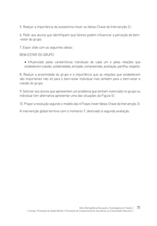 71Série Monográfica Educação e Investigação em Saúde
+ Contigo: Promoção de Saúde Mental e Prevenção de Comportamentos Suicidários na Comunidade Educativa
5. Realçar a importância da autoestima (rever as Ideias-Chave da Intervenção 2).
6. Pedir aos alunos que identifiquem que fatores podem influenciar a perceção de bem-
-estar do grupo.
7. Expor slide com as seguintes ideias:
BEM-ESTAR DO GRUPO
• Influenciado pelas caraterísticas individuais de cada um e pelas relações que
estabelecem coesão, solidariedade, amizade, compreensão, aceitação, partilha, respeito.
8. Realçar a proximidade do grupo e a importância que as relações que estabelecem
são importantes não só para o bem-estar individual mas também para o bem-estar e
coesão do grupo.
9. Solicitar aos alunos que apresentem um problema que tenham vivenciado no grupo ou
individual (em alternativa apresentar uma das situações do Figura 5).
10. Propor a resolução segundo o modelo das 4 Frases (rever Ideias-Chave da Intervenção 3).
A intervenção global termina com o momento 7, destinado à segunda avaliação.
 