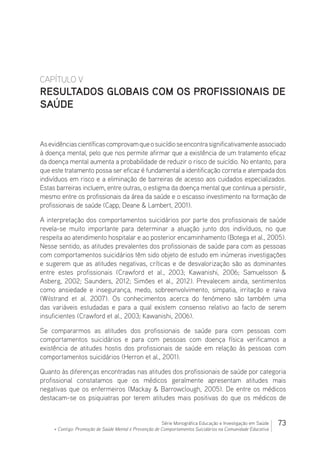 73Série Monográfica Educação e Investigação em Saúde
+ Contigo: Promoção de Saúde Mental e Prevenção de Comportamentos Suicidários na Comunidade Educativa
CAPÍTULO V
RESULTADOS GLOBAIS COM OS PROFISSIONAIS DE
SAÚDE
Asevidênciascientíficascomprovamqueosuicídioseencontrasignificativamenteassociado
à doença mental, pelo que nos permite afirmar que a existência de um tratamento eficaz
da doença mental aumenta a probabilidade de reduzir o risco de suicídio. No entanto, para
que este tratamento possa ser eficaz é fundamental a identificação correta e atempada dos
indivíduos em risco e a eliminação de barreiras de acesso aos cuidados especializados.
Estas barreiras incluem, entre outras, o estigma da doença mental que continua a persistir,
mesmo entre os profissionais da área da saúde e o escasso investimento na formação de
profissionais de saúde (Capp, Deane  Lambert, 2001).
A interpretação dos comportamentos suicidários por parte dos profissionais de saúde
revela-se muito importante para determinar a atuação junto dos indivíduos, no que
respeita ao atendimento hospitalar e ao posterior encaminhamento (Botega et al., 2005).
Nesse sentido, as atitudes prevalentes dos profissionais de saúde para com as pessoas
com comportamentos suicidários têm sido objeto de estudo em inúmeras investigações
e sugerem que as atitudes negativas, críticas e de desvalorização são as dominantes
entre estes profissionais (Crawford et al., 2003; Kawanishi, 2006; Samuelsson 
Asberg, 2002; Saunders, 2012; Simões et al., 2012). Prevalecem ainda, sentimentos
como ansiedade e insegurança, medo, sobreenvolvimento, simpatia, irritação e raiva
(Wilstrand et al. 2007). Os conhecimentos acerca do fenómeno são também uma
das variáveis estudadas e para a qual existem consenso relativo ao facto de serem
insuficientes (Crawford et al., 2003; Kawanishi, 2006).
Se compararmos as atitudes dos profissionais de saúde para com pessoas com
comportamentos suicidários e para com pessoas com doença física verificamos a
existência de atitudes hostis dos profissionais de saúde em relação às pessoas com
comportamentos suicidários (Herron et al., 2001).
Quanto às diferenças encontradas nas atitudes dos profissionais de saúde por categoria
profissional constatamos que os médicos geralmente apresentam atitudes mais
negativas que os enfermeiros (Mackay  Barrowclough, 2005). De entre os médicos
destacam-se os psiquiatras por terem atitudes mais positivas do que os médicos de
 