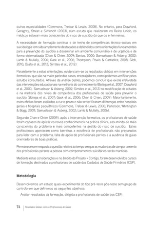 74 Resultados Globais com os Profissionais de Saúde
outras especialidades (Commons, Treloar  Lewis, 2008). No entanto, para Crawford,
Geraghty, Street e Simonoff (2003), num estudo que realizaram no Reino Unido, os
médicos estavam mais conscientes do risco de suicídio do que os enfermeiros.
A necessidade de formação contínua e de treino de competências técnico-sociais em
suicidologiatemsidoamplamentedestacadosedefendidoscomoorientaçõesfundamentais
para a prevenção do suicídio a disseminar em ambiente comunitário e de urgência e de
forma sistematizada (Chan  Chien, 2009; Santos, 2000; Samuelsson  Asberg, 2002;
Lamb  Mullally, 2006; Gask et al., 2006; Thompson, Powis  Carradice, 2008; Gibb,
2010; Osafo et al., 2012; Simões et al., 2012).
Paralelamente a estas orientações, evidenciam-se os resultados obtidos em intervenções
formativas, que são na maiorparte dos casos, encorajadores, como podemosverificarpelos
estudos consultados. Através da análise destes, podemos concluir que existe efetividade
das intervenções educacionais na melhoria do conhecimento (Botega et al., 2007; Crawford
et al., 2003;  Samuelsson  Asberg, 2002; Simões et al., 2012) na modificação de atitudes
e na melhoria dos níveis de competência dos profissionais de saúde para prevenir o
suicídio (Botega et al., 2007; Gask et al., 2006; Chan  Chien, 2009). Maioritariamente,
estes efeitos foram avaliados a curto prazo e não se verificaram diferenças entre hospitais
gerais e hospitais psiquiátricos (Commons, Treloar  Lewis, 2008; Patterson, Whittington
 Bogg, 2007; Samuelsson  Asberg, 2002; Lamb  Mullally, 2006).
Segundo Chan e Chien (2009), após a intervenção formativa, os profissionais de saúde
foram capazes de aplicar os novos conhecimentos na prática clínica, assumindo-se mais
conscientes do problema e mais competentes na gestão do risco de suicídio.  Estes
profissionais apontaram como barreiras a existência de profissionais não preparados
para lidar com o problema, falta de apoio de profissionais peritos e a ausência de guias
orientadores de boas práticas.
Permanecesemrespostaaquestãorelativaaotempoemqueasmudançasdecomportamento
dos profissionais perante a pessoa com comportamentos suicidários serão mantidas.
Mediante estas considerações e no âmbito do Projeto + Contigo, foram desenvolvidos cursos
de formação destinados a profissionais de saúde dos Cuidados de Saúde Primários (CSP).
Metodologia
Desenvolvemos um estudo quasi-experimental do tipo pré-teste pós-teste sem grupo de
controlo em que definimos os seguintes objetivos:
Avaliar resultados da formação, dirigida a profissionais de saúde dos CSP;
 