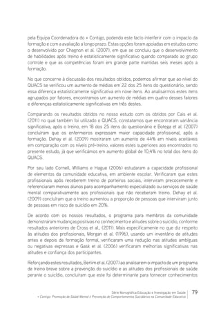 79Série Monográfica Educação e Investigação em Saúde
+ Contigo: Promoção de Saúde Mental e Prevenção de Comportamentos Suicidários na Comunidade Educativa
pela Equipa Coordenadora do + Contigo, podendo este facto interferir com o impacto da
formação e com a avaliação a longo prazo. Estas opções foram apoiadas em estudos como
o desenvolvido por Chagnon et al. (2007), em que se concluiu que o desenvolvimento
de habilidades após treino é estatisticamente significativo quando comparado ao grupo
controle e que as competências foram em grande parte mantidas seis meses após a
formação.
No que concerne à discussão dos resultados obtidos, podemos afirmar que ao nível do
QUACS se verificou um aumento de médias em 22 dos 25 itens do questionário, sendo
essa diferença estatisticamente significativa em nove itens. Ao analisarmos estes itens
agrupados por fatores, encontramos um aumento de médias em quatro desses fatores
e diferenças estatisticamente significativas em três destes.
Comparando os resultados obtidos no nosso estudo com os obtidos por Cais et al.
(2011) no qual também foi utilizado o QUACS, constatamos que encontraram variância
significativa, após o treino, em 18 dos 25 itens do questionário e Botega et al. (2007)
concluíram que os enfermeiros expressam maior capacidade profissional, após a
formação. Dehay et al. (2009) mostraram um aumento de 44% em níveis aceitáveis​​
em comparação com os níveis pré-treino, valores estes superiores aos encontrados no
presente estudo, já que verificámos em aumento global de 10,4% no total dos itens do
QUACS.
Por seu lado Cornell, Williams e Hague (2006) estudaram a capacidade profissional
de elementos da comunidade educativa, em ambiente escolar. Verificaram que estes
profissionais após receberem treino de porteiros sociais, interviram precocemente e
referenciaram menos alunos para acompanhamento especializado ou serviços de saúde
mental comparativamente aos profissionais que não receberam treino. Dehay et al.
(2009) concluíram que o treino aumentou a proporção de pessoas que interviram junto
de pessoas em risco de suicídio em 20%.
De acordo com os nossos resultados, o programa para membros da comunidade
demonstraram mudanças positivas no conhecimento e atitudes sobre o suicídio, conforme
resultados anteriores de Cross et al., (2011). Mais especificamente no que diz respeito
às atitudes dos profissionais, Morgan et al. (1996), usando um inventário de atitudes
antes e depois de formação formal, verificaram uma redução nas atitudes ambíguas
ou negativas expressas e Gask et al. (2006) verificaram melhorias significativas nas
atitudes e confiança dos participantes.
Reforçandoestesresultados,Berlimetal.(2007)aoanalisaremoimpactodeumprograma
de treino breve sobre a prevenção do suicídio e as atitudes dos profissionais de saúde
perante o suicídio, concluiram que este foi determinante para fornecer conhecimentos
 