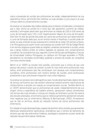 80 Resultados Globais com os Profissionais de Saúde
sobre a prevenção do suicídio aos profissionais de saúde, independentemente da sua
experiência clínica, permitindo-lhes melhorar as suas atitudes a curto prazo e as suas
crenças sobre os comportamentos suicidas.
Ao analisar os resultados das médias obtidas para os fatores considerados, constatamos
que o fator direito ao suicídio foi o único que não apresentou aumento de médias,
existindo 2 afirmações deste fator que diminuíram as médias de 2,00 e 4,50 (antes do
curso de formação) para 1,39 e 4,22 respetivamente (depois do curso de formação).
Este fator foi alvo de grande discussão por parte dos profissionais que desenvolveram
o curso de formação dado que, se em termos morais e filosóficos o suicídio pode ser
aceite, ou seja, entende-se que a pessoa tem o direito de se matar. Em termos jurídicos,
a lei Portuguesa pune quem incitar outra pessoa ao suicídio (artº 135 do Código Penal)
e em termos religiosos quase todas as religiões condenam seriamente o suicídio, sendo
que a Igreja Católica proíbe as ordens sagradas às pessoas com comportamentos
suicidários. Se considerarmos que, segundo o Centro de Estudos de Religiões e Culturas
da Universidade Católica Portuguesa, os católicos em Portugal ascendem a 79,5%,
percebemos os resultados encontrados, podendo a amostra do estudo ser compatível
com esta caracterização.
Berlim et al. (2007) ao estudar esta questão, concluíram que a crença de que uma
pessoa não possui o direito de cometer suicídio foi mais forte entre profissionais mais
velhos, entre profissionais que não contactavam com pessoas com comportamentos
suicidários, entre profissionais com história familiar de suicídio, entre profissionais
protestantes e que costumavam frequentar mais cultos religiosos.
Ao analisar as variáveis sócio demográficas sexo, função desempenhada, idade e tempo
de serviço verificamos que não existem diferenças estatisticamente significativas de
conhecimentos e atitudes em relação ao comportamento suicida. Também Berlim et
al. (2007) demonstraram que os profissionais de saúde, independentemente da sua
origem clínica e experiência de trabalho anterior, apresentam valores semelhantes
nos termos das suas atitudes e crenças em relação ao fenómeno suicida. Na maioria
dos estudos analisados, encontramos que os médicos geralmente apresentam atitudes
mais negativas que os enfermeiros (Mackay  Barrowclough, 2005). Acreditamos
que tal não se verificou, devido ao reduzido número de outros profissionais não
enfermeiros.
Em relação à função desempenhada, e apesar de existirem vários estudos que apresentam
diferenças estatisticamente significativas, entendemos que o número de elementos da
amostra que não são enfermeiros (médicos, psicólogos e assistentes sociais) sendo tão
reduzido não permitirá realizar inferências.
 