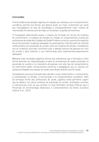 81Série Monográfica Educação e Investigação em Saúde
+ Contigo: Promoção de Saúde Mental e Prevenção de Comportamentos Suicidários na Comunidade Educativa
Conclusões
A forte evidência de atitudes negativas em relação aos indivíduos com comportamentos
suicidários, permite-nos afirmar que deveria existir um maior investimento por parte
dos investigadores na área da suicidologia e consequentemente maior número de
intervenções formativas junto de todos os envolvidos na gestão do fenómeno.
A investigação desenvolvida avaliou o impacto da formação em termos de mudança
de conhecimento, e mudança de atitudes em relação ao comportamento suicida dos
profissionais de saúde dos Cuidados de Saúde Primários e concluiu que esta formação foi
eficaz em promover mudanças desejadas nos participantes, tanto do ponto de vista dos
conhecimentos em prevenção do suicídio como da mudança de atitudes. Acreditamos
que as mudanças ocorridas contribuem para a deteção precoce de pessoas em risco
de suicídio e para melhorar a sua referenciação para tratamento/acompanhamento
adequados.
Mediante estes resultados podemos afirmar que entendemos que a formação e treino
formal deveriam ser disponibilizados a todos os profissionais de saúde envolvidos na
prevenção do suicídio e no tratamento de pessoas com este tipo de comportamento.
Os enfermeiros detêm conhecimentos científicos e pedagógicos que os colocam em
posição privilegiada nas equipas de saúde, para desenvolverem esta formação.
Consideramos que essa formação deve abordar o auto-conhecimento, o conhecimento,
a compreensão, as atitudes, a comunicação e os comportamentos suicidários. Além
da formação formal dos profissionais de saúde, julgamos ainda pertinente sugerir
que se adotem, nos vários contextos de prevenção do suicídio, orientações nacionais
e internacionais como as que constam no Guia Orientador de Boas Práticas para a
Prevenção de Sintomatologia Depressiva e Comportamentos da Esfera Suicidária
(Santos et al., 2012).
 